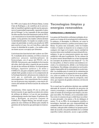 Parte II. Desarrollo Científico y Tecnológico en las Américas




En 1999, con el apoyo de la Primera Dama, Lorena
Clare de Rodríguez, y de científicos de la universi-
                                                         Tecnologías limpias y
dad, la Asamblea Legislativa aprobó una ley para pro-    energías renovables
mover la paternidad responsable, siguiendo el ejem-
plo de Portugal. La ley respondía al alto porcentaje     Limitaciones y obstáculos
de niños nacidos fuera del matrimonio (más de 50%),
y en consecuencia no reconocidos legalmente por sus      Los países del Hemisferio enfrentan realidades diver-
padres. La ley permite a las madres solteras declarar    gentes en el campo de la tecnología de la información.
la identidad del padre. Si el padre no cumple con los    La pobreza, el desempleo, la inflación, así como la
cargos de paternidad, se realiza una prueba de ADN       inestabilidad económica y política acrecientan el pro-
para resolver el caso. Así, en Costa Rica, cada niño     blema. En países más avanzados, como los Estados
conoce la identidad de su padre, y las madres solte-     Unidos o Canadá, la situación no se compara a la de
ras tienen acceso a un apoyo por alimentos.              cualquier otro lugar en la región: mayor cantidad de
                                                         recursos tiene como resultado un mayor desarrollo tec-
Lixivización bacterial del cobre en Chi-                 nológico, lo que en consecuencia genera una mejor
le. A mediados de los ochentas, en Chile se inició un    calidad de vida para la población. En las culturas de
ambicioso proyecto multidisciplinario de                 los países menos desarrollados no se han incorporado
biotecnología, con el apoyo del PNUD y de la             los conceptos de producción más limpia (P + L). En
ONUDI. Este proyecto, que estudiaba la lixivización      los más pobres, se observa incluso una tendencia cre-
del cobre, duró siete años y requirió de una inversión   ciente a la contaminación, debido a sus limitaciones
de más de dos millones de dólares. En él participaron    tecnológicas. Sin embargo, estos países no son los prin-
biólogos, ingenieros químicos y de minas y               cipales responsables de la contaminación a escala mun-
CODELCO, una gran compañía cuprífera. Como re-           dial. Las medidas para el control de la contaminación
sultado hubo grandes avances en la comprensión de        no son prioritarias en la asignación de recursos públi-
la fisiología bacterial y del proceso de oxidación mi-   cos, como en cambio sí lo son los temas de pobreza,
neral que es catalizado por determinados                 salud, desempleo o lucha contra la corrupción, entre
microorganismos. Este conocimiento llevó a paten-        otros, que requieren de grandes esfuerzos a la hora de
tes con un proceso muy mejorado y a una mayor efi-       ser enfrentados.
ciencia del método de biolixivización de extracción
mineral.                                                 No es usual que los gobiernos destinen una cantidad
                                                         adecuada de recursos al desarrollo de proyectos de
Actualmente, Chile exporta 4% de su cobre por            ciencia y tecnología, y en particular de aquellos dedi-
biolixivización, lo que significa un ahorro de cientos   cados al estudio de tecnologías más limpias y de ener-
de millones de dólares y el uso de una tecnología        gías renovables. No obstante, en la comunidad cientí-
ambientalmente mucho más limpia. El gobierno chi-        fica existe el consenso de que se debe hacer un esfuer-
leno y BioSigma, un proyecto conjunto de                 zo para persuadir a los países a fin de dediquen al
CODELCO y Nippon Mining, han iniciado un pro-            menos 1% de su PBI a la investigación científica y
grama de cinco millones de dólares para estudiar la      tecnológica, haciendo que esta responsabilidad sea
genómica de las bacterias que participan en el proce-    compartida entre el sector público y el privado. Natu-
so.                                                      ralmente, cada país debe establecer sus propias priori-
                                                         dades de acuerdo a las particularidades de su realidad
                                                         específica (salud, educación, acceso a agua potable,




                                               Ciencia, Tecnología, Ingeniería e Innovacion para el Desarrollo            57
 