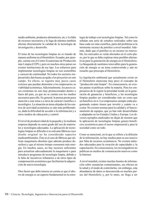 medio ambiente, productos alimenticios, etc.). La falta     tegia de trabajo con tecnologías limpias. Tal como lo
          de recursos necesarios y la fuga de talentos también        señalan una serie de estudios realizados sobre una
          afectan directamente la calidad de la tecnología de         base cada vez más científica, parte del problema es la
          investigación y desarrollo.                                 inminente escasez de petróleo a nivel mundial. Ade-
                                                                      más, dado que el petróleo es un recurso no renova-
          El tema de las tecnologías limpias no es tratado de         ble, los mercados se verán afectados en el corto pla-
          manera uniforme en el Hemisferio. Ecuador, por ejem-        zo, por lo que se debe explorar otras posibles alterna-
          plo, cuenta con el Centro Ecuatoriano de Producción         tivas para la generación de energía en el Hemisferio.
          más Limpia (CEPL), pero en muchos otros países no           La búsqueda de sustitutos renovables para la genera-
          existen instituciones de ese tipo. Los esfuerzos para       ción de energía es un tema controvertido y aún no
          implementar tecnologías limpias no son sostenibles          resuelto que preocupa al Hemisferio.
          y carecen de continuidad. No todos los sectores em-
          presariales dan buena acogida a los proyectos en este       La legislación ambiental que actualmente existe en
          campo. En efecto, se registra muy pocos casos               el Hemisferio menciona muy poco el concepto de
          exitosos que puedan demostrar a los empresarios su          “producción más limpia”. En consecuencia, no exis-
          viabilidad económica. Adicionalmente, los pocos ca-         ten pautas ni políticas sobre la materia. Para los em-
          sos existentes no son muy promocionados dentro o            presarios de la región la prioridad reside en la gene-
          fuera del país, ya que no se cuenta con los medios          ración de ganancias y beneficios, y las tecnologías
          necesarios para ello. En general, la prensa presta poca     limpias pueden ser consideradas más un costo que
          atención a este tema o a otros de carácter científico o     un beneficio en sí. Los empresarios siempre están pre-
          tecnológico. La situación en áreas alejadas de los cen-     guntando cuánto tienen que invertir y cuánto va a
          tros de actividad económica es aún más problemáti-          costar. No existen normas para la calidad y el funcio-
          ca, dada la dificultad de acceder a la información y a      namiento de equipos, que ya han sido desarrolladas
          otros medios de educación y control.                        y adaptadas en los Estados Unidos y Europa. Los di-
                                                                      versos ejemplos analizados no dejan de mostrar que
          El nivel de productividad de la pequeña y la mediana        la aplicación de tecnologías limpias genera benefi-
          empresa depende en sumo grado del uso de materia-           cios económicos para el sector empresarial y para la
          les y tecnologías adecuadas. La aplicación de tecno-        sociedad como un todo.
          logías limpias se dificulta si se está ante fábricas cuyo
          diseño original no ha considerado aspectos                  Como se mencionó, en lo que se refiere a la difusión
          medioambientales. Éste es el caso de fábricas que uti-      de la información, no hay medios para su uso masivo
          lizan maquinaria obsoleta (que además produce de-           por falta de recursos económicos. No existen méto-
          sechos) y que al mismo tiempo consumen más ener-            dos adecuados para la creación de capacidades y la
          gía. En muchos casos, no hay recursos suficientes           capacitación. En consecuencia, los investigadores no
          para actualizar adecuadamente la maquinaria o para          publican en medios de comunicación masivos como
          introducir programas de tecnología limpia, debido a         la Internet.
          la falta de incentivos tributarios o de otros tipos de
          compensación económica que facilitarían la adquisi-         A nivel mundial, existen muchas fuentes de informa-
          ción de nueva tecnología.                                   ción sobre sustancias contaminantes, sus efectos en
                                                                      la salud y el modo de controlarlas; sin embargo, esta
          Otro factor que debe tenerse en cuenta es que el aho-       abundancia de datos es desconocida en muchos paí-
          rro de energía es un aspecto fundamental en la estra-       ses del Hemisferio y, por lo tanto, no llega a ser




58   Ciencia, Tecnología, Ingeniería e Innovacion para el Desarrollo
 