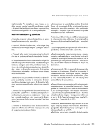 Parte II. Desarrollo Científico y Tecnológico en las Américas




implementada. Por ejemplo, en áreas rurales, se po-         Considerando la necesidad de cambiar de actitud
drían resolver o evitar los problemas de agua potable     frente a la importancia de las tecnologías limpias y
y de salubridad ambiental con el uso, muy sencillo y      las energías renovables, establecer redes multinacio-
ampliamente disponible, de tecnologías limpias.           nales para compartir experiencias entre los grupos
                                                          más capacitados del Hemisferio.
Recomendaciones y políticas
                                                          Asimismo, se deben tratar de establecer alianzas para
 Formular, proponer y desarrollar políticas en tecno-     la colaboración entre gobiernos, el sector privado y
logías limpias y energías renovables.                     los centros de investigación (académica y tecnológi-
                                                          ca).
 Alentar la difusión, la educación y la investigación y
desarrollo de tecnologías limpias y energías renova-       Ejecutar programas de capacitación, creación de ca-
bles.                                                     pacidades y orientación a todos los niveles.

  Persuadir a las partes interesadas sobre los benefi-     Realizar campañas para orientar y educar a los em-
cios que se obtienen del uso de tecnologías limpias.      presarios y a la sociedad en general sobre los benefi-
                                                          cios de las tecnologías limpias, que empiecen con la
  Compartir experiencias nacionales en investigación,     premisa de que tales políticas ayudarán a reducir cos-
habilidades y conocimientos en el área de tecnologías     tos y a aumentar beneficios mediante un mejor uso
limpias y energías renovables, mediante becas, mi-        de recursos.
siones de asistencia técnica de países más desarrolla-
dos a países en desarrollo, y proyectos de investiga-      Fomentar con la OEA el desarrollo de monografías
ción conjunta orientados a problemas, temas afines y      impresas y virtuales para difundir e incrementar el
otras herramientas.                                       conocimiento sobre tecnologías limpias y energías
                                                          renovables. Aprovechar nuevas herramientas, como
 Promover el uso de la Internet como medio para me-       el Foro Virtual implementado por este taller y otros
jorar la calidad y aumentar el intercambio de infor-      como el Portal de las Américas.
mación mediante cursos y grupos de discusión, talle-
res o reuniones especializadas sobre temas específi-        Desarrollar programas de educación sobre estos te-
cos.                                                      mas orientados a la comunidad en general, a fin de
                                                          generar un cambio de actitud frente al medio ambien-
 Aprovechar la disponibilidad de conocimientos es-        te, las tecnologías limpias y las energías renovables.
pecializados y de recursos existentes en organizacio-      Desarrollar cursos en línea de educación a distancia
nes financieras, agencias de cooperación y países que     sobre tecnologías limpias y energías renovables con
han avanzado mucho en estos campos, a fin de pro-         el apoyo de la Agencia Interamericana para la Co-
mover la cooperación horizontal y vertical (Sur-Sur y     operación y Desarrollo de la OEA.
Norte-Sur).
                                                           Identificar personal técnico especializado en tecno-
 Fomentar el desarrollo de bases de datos especiali-      logías limpias y energías renovables del Hemisferio,
zadas con información relevante para su uso por parte     que puedan desarrollar cursos y tecnologías en los
de los países menos desarrollados.                        idiomas oficiales de la OEA.
                                                            Publicitar los recursos mundiales de información




                                               Ciencia, Tecnología, Ingeniería e Innovacion para el Desarrollo             59
 