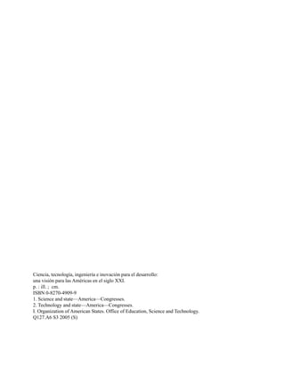 Ciencia, tecnología, ingeniería e inovación para el desarrollo:
una visión para las Américas en el siglo XXI.
p. : ill. ; cm.
ISBN 0-8270-4909-9
1. Science and state—America—Congresses.
2. Technology and state—America—Congresses.
I. Organization of American States. Office of Education, Science and Technology.
Q127.A6 S3 2005 (S)
 