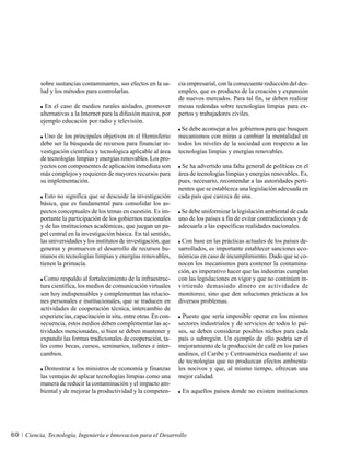 sobre sustancias contaminantes, sus efectos en la sa-      cia empresarial, con la consecuente reducción del des-
          lud y los métodos para controlarlas.                       empleo, que es producto de la creación y expansión
                                                                     de nuevos mercados. Para tal fin, se deben realizar
            En el caso de medios rurales aislados, promover          mesas redondas sobre tecnologías limpias para ex-
          alternativas a la Internet para la difusión masiva, por    pertos y trabajadores civiles.
          ejemplo educación por radio y televisión.
                                                                      Se debe aconsejar a los gobiernos para que busquen
           Uno de los principales objetivos en el Hemisferio         mecanismos con miras a cambiar la mentalidad en
          debe ser la búsqueda de recursos para financiar in-        todos los niveles de la sociedad con respecto a las
          vestigación científica y tecnológica aplicable al área     tecnologías limpias y energías renovables.
          de tecnologías limpias y energías renovables. Los pro-
          yectos con componentes de aplicación inmediata son          Se ha advertido una falta general de políticas en el
          más complejos y requieren de mayores recursos para         área de tecnologías limpias y energías renovables. Es,
          su implementación.                                         pues, necesario, recomendar a las autoridades perti-
                                                                     nentes que se establezca una legislación adecuada en
            Esto no significa que se descuide la investigación       cada país que carezca de una.
          básica, que es fundamental para consolidar los as-
          pectos conceptuales de los temas en cuestión. Es im-        Se debe uniformizar la legislación ambiental de cada
          portante la participación de los gobiernos nacionales      uno de los países a fin de evitar contradicciones y de
          y de las instituciones académicas, que juegan un pa-       adecuarla a las específicas realidades nacionales.
          pel central en la investigación básica. En tal sentido,
          las universidades y los institutos de investigación, que    Con base en las prácticas actuales de los países de-
          generan y promueven el desarrollo de recursos hu-          sarrollados, es importante establecer sanciones eco-
          manos en tecnologías limpias y energías renovables,        nómicas en caso de incumplimiento. Dado que se co-
          tienen la primacía.                                        nocen los mecanismos para contener la contamina-
                                                                     ción, es imperativo hacer que las industrias cumplan
            Como respaldo al fortalecimiento de la infraestruc-      con las legislaciones en vigor y que no continúen in-
          tura científica, los medios de comunicación virtuales      virtiendo demasiado dinero en actividades de
          son hoy indispensables y complementan las relacio-         monitoreo, sino que den soluciones prácticas a los
          nes personales e institucionales, que se traducen en       diversos problemas.
          actividades de cooperación técnica, intercambio de
          experiencias, capacitación in situ, entre otras. En con-     Puesto que sería imposible operar en los mismos
          secuencia, estos medios deben complementar las ac-         sectores industriales y de servicios de todos lo paí-
          tividades mencionadas, si bien se deben mantener y         ses, se deben considerar posibles nichos para cada
          expandir las formas tradicionales de cooperación, ta-      país o subregión. Un ejemplo de ello podría ser el
          les como becas, cursos, seminarios, talleres e inter-      mejoramiento de la producción de café en los países
          cambios.                                                   andinos, el Caribe y Centroamérica mediante el uso
                                                                     de tecnologías que no produzcan efectos ambienta-
            Demostrar a los ministros de economía y finanzas         les nocivos y que, al mismo tiempo, ofrezcan una
          las ventajas de aplicar tecnologías limpias como una       mejor calidad.
          manera de reducir la contaminación y el impacto am-
          biental y de mejorar la productividad y la competen-        En aquellos países donde no existen instituciones




60   Ciencia, Tecnología, Ingeniería e Innovacion para el Desarrollo
 