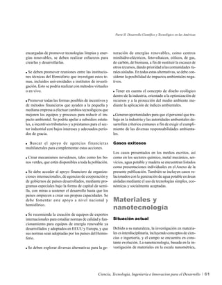 Parte II. Desarrollo Científico y Tecnológico en las Américas




encargadas de promover tecnologías limpias y ener-         neración de energías renovables, como centros
gías renovables, se deben realizar esfuerzos para          minihidro-eléctricos, fotovoltaicos, eólicos, de gas,
crearlas y desarrollarlas.                                 de carbón, de biomasa, a fin de sustituir la escasez de
                                                           otros recursos, dando prioridad a las comunidades ru-
 Se deben promover reuniones entre las institucio-         rales aisladas. En todas estas alternativas, se debe con-
nes técnicas del Hemisferio que investigan estos te-       siderar la posibilidad de impactos ambientales nega-
mas, incluidos universidades e institutos de investi-      tivos.
gación. Esto se podría realizar con métodos virtuales
o en vivo.                                                   Tener en cuenta el concepto de diseño ecológico
                                                           dentro de la industria, orientado a la optimización de
  Promover todas las formas posibles de incentivos y       recursos y a la protección del medio ambiente me-
de métodos financieros que ayuden a la pequeña y           diante la aplicación de índices ambientales.
mediana empresa a efectuar cambios tecnológicos que
mejoren los equipos y procesos para reducir el im-          Generar oportunidades para que el personal que tra-
pacto ambiental. Se podría apelar a subsidios estata-      baja en la industria y las autoridades ambientales de-
les, a incentivos tributarios y a préstamos para el sec-   sarrollen criterios comunes a fin de exigir el cumpli-
tor industrial con bajos intereses y adecuados perío-      miento de las diversas responsabilidades ambienta-
dos de gracia.                                             les.

 Buscar el apoyo de agencias financieras                   Casos exitosos
multilaterales para complementar estas acciones.
                                                           Los casos presentados en los medios escritos, así
 Crear mecanismos novedosos, tales como los bo-            como en los sectores químico, metal mecánico, ser-
nos verdes, que estén disponibles a toda la población.     vicios, agua potable y madera se encuentran listados
                                                           como presentaciones individuales en el Anexo de la
  Se debe acceder al apoyo financiero de organiza-         presente publicación. También se incluyen casos re-
ciones internacionales, de agencias de cooperación y       lacionados con la generación de agua potable en áreas
de gobiernos de países desarrollados, mediante pro-        aisladas mediante el uso de tecnologías simples, eco-
gramas especiales bajo la forma de capital de semi-        nómicas y socialmente aceptadas.
lla, con miras a sostener el desarrollo hasta que los
países empiecen a crear sus propias capacidades. Se
debe fomentar este apoyo a nivel nacional y                Materiales y
                                                           nanotecnología
hemisférico.

  Se recomienda la creación de equipos de expertos
internacionales para estudiar normas de calidad y fun-     Situación actual
cionamiento para equipos de energía renovable ya
desarrollados y adoptados en EEUU y Europa, y que          Debido a su naturaleza, la investigación en materia-
sus normas sean adoptadas por los países del Hemis-        les es interdisciplinaria, incluyendo conceptos de cien-
ferio.                                                     cias e ingeniería, y el campo se encuentra en cons-
                                                           tante evolución. La nanotecnología, basada en la in-
 Se deben explorar diversas alternativas para la ge-       vestigación de materiales en la escala nanométrica,




                                                 Ciencia, Tecnología, Ingeniería e Innovacion para el Desarrollo            61
 