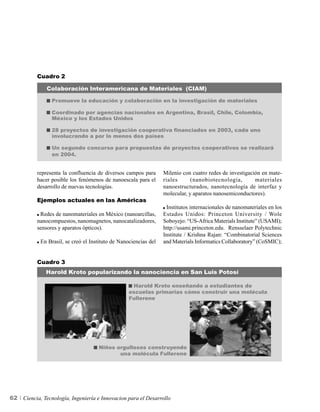 Cuadro 2

               Colaboración Interamericana de Materiales (CIAM)

                 Promueve la educación y colaboración en la investigación de materiales

                 Coordinado por agencias nacionales en Argentina, Brasil, Chile, Colombia,
                 México y los Estados Unidos

                 28 proyectos de investigación cooperativa financiados en 2003, cada uno
                 involucrando a por lo menos dos países

                 Un segundo concurso para propuestas de proyectos cooperativos se realizará
                 en 2004.


          representa la confluencia de diversos campos para       Milenio con cuatro redes de investigación en mate-
          hacer posible los fenómenos de nanoescala para el       riales      (nanobiotecnología,        materiales
          desarrollo de nuevas tecnologías.                       nanoestructurados, nanotecnología de interfaz y
                                                                  molecular, y aparatos nanosemiconductores).
          Ejemplos actuales en las Américas
                                                                   Institutos internacionales de nanomateriales en los
           Redes de nanomateriales en México (nanoarcillas,       Estados Unidos: Princeton University / Wole
          nanocompuestos, nanomagnetos, nanocatalizadores,        Soboyejo: “US-Africa Materials Institute” (USAMI);
          sensores y aparatos ópticos).                           http://usami.princeton.edu. Rensselaer Polytechnic
                                                                  Institute / Krishna Rajan: “Combinatorial Sciences
            En Brasil, se creó el Instituto de Nanociencias del   and Materials Informatics Collaboratory” (CoSMIC);


          Cuadro 3
              Harold Kroto popularizando la nanociencia en San Luis Potosí

                                                    Harold Kroto enseñando a estudiantes de
                                                   escuelas primarias cómo construir una molécula
                                                   Fullerene




                                     Niños orgullosos construyendo
                                            una molécula Fullerene




62   Ciencia, Tecnología, Ingeniería e Innovacion para el Desarrollo
 