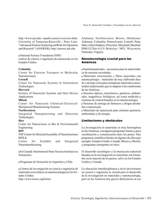 Parte II. Desarrollo Científico y Tecnológico en las Américas




http://www.rpi.edu/~rajank/cosmic/overview.html.        Alabama; Northwestern; Brown; Oklahoma/
University of Tennessee-Knoxville / Peter Liaw:         Arkansas; Columbia; Pennsylvania; Cornell; Penn.
“Advanced Neutron Scattering netWork for Education      State; Johns Hopkins; Princeton; Maryland; Stanford/
and Research” (ANSWER); http://answer.utk.edu.          IBM/UCDavis/US Berkeley/ MIT; Wisconsin;
                                                        Nebraska; Virginia.
 National Science Foundation (NSF)
centros de ciencia e ingeniería de nanoescala en los    Nanotecnología crucial para las
Estados Unidos:                                         Américas

Columbia                                                  Nanobiomateriales - necesarios para la salud médi-
Center for Electron Transport in Molecular              ca de nuestras sociedades.
Nanostructures                                            Materiales estructurales y fibras mejorados con
Cornell                                                 nanotecnología – materiales de muy elaborado dise-
Center for Nanoscale Systems in Information             ño y de bajo costo para reemplazar materiales estruc-
Technologies                                            turales tradicionales que se adapten a las condiciones
Harvard                                                 de las Américas.
Science of Nanoscale Systems and their Device             Sensores ópticos, electrónicos, químicos, ambien-
Applications                                            tales, magnéticos, biológicos, así como medición y
Illinois                                                sistemas de control basados en la nanotecnología.
Center for Nanoscale Chemical-Electrical-                 Sistemas de entrega de fármacos y drogas diseña-
Mechanical Manufacturing Systems                        dos a nanoescala.
Northwestern                                              Materiales de nanoescala para sistemas químicos,
Integrated Nanopatterning and Detection                 ambientales y de energía.
Technologies
Rice                                                    Limitaciones y obstáculos
Center for Nanoscience in Bio & Environmental
Engineering                                             La investigación en materiales es muy heterogénea
RPI                                                     en las Américas, con algunos programas fuertes y poca
NSF Center for Directed Assembly of Nanostructures      coordinación y comunicación entre los países. Hay
UCLA                                                    programas científicos fuertes en algunos de ellos (por
Center     for    Scalable    and     Integrated        ejemplo, Estados Unidos, Canadá, México y Brasil),
Nanomanufacturing                                       y programas emergentes en otros.

 En Canadá: International Nano Science Institute (en    El desarrollo tecnológico y la interacción industrial
formación)                                              basados en la investigación en materiales son limita-
                                                        dos en la mayoría de los países, salvo en los Estados
 Programas de formación en Argentina y Chile            Unidos y Canadá.

  Centros de investigación en ciencia e ingeniería de   La educación interdisciplinaria a nivel universitario
materiales (con énfasis en nanotecnología) en los Es-   en ciencia e ingeniería es crucial para el desarrollo
tados Unidos.                                           de la investigación en materiales y nanotecnología,
http://www.mrsec.org/home/                              pero en las Américas hay graves deficiencias en ese




                                              Ciencia, Tecnología, Ingeniería e Innovacion para el Desarrollo            63
 