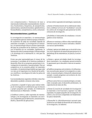 Parte II. Desarrollo Científico y Tecnológico en las Américas




cios computacionales--- fenómenos de nano a               Crear centros regionales de metrología a nanoescala.
macroescala (multiescala); nanomanufactura: electró-
nica, bioelectrónica, bioquímica, de nanopartículas,      Alentar el fortalecimiento de la colaboración indus-
nanomecánica, nanoelectromecánica, optoelectrónica,      trial y establecer servicios de “incubadoras” cerca de
bionanofluídica, nanopolimérica, textil y estructural.   los centros de investigación para potenciar la infra-
                                                         estructura de investigación.
Recomendaciones y políticas
                                                          Posibilitar el intercambio de estudiantes e investi-
La investigación en materiales y la nanotecnología       gadores en las Américas.
son importantes para las Américas porque el desarro-
llo económico de todas las sociedades depende de          Promover reuniones y talleres sobre materiales para
materiales avanzados. La investigación en materia-       informar acerca de los avances realizados e identifi-
les y la nanotecnología ofrecen enormes oportunida-      car nuevas oportunidades.
des para las economías de las Américas y contribu-
yen al beneficio de sus sociedades. Igualmente, la        Alentar y apoyar actividades que se sirven de la cien-
intersección entre la nanotecnología, la biotecnología   cia y de la ingeniería de nanoescala para promover el
y la tecnología de la información es vital para las      aprendizaje de las matemáticas, la ciencia y la tecno-
Américas.                                                logía.

Existe una gran oportunidad para el avance de las          Alentar y apoyar actividades donde los investiga-
economías y sociedades de la Américas mediante el        dores transmitan a los estudiantes preuniversitarios
desarrollo eficaz de un programa general para la in-     lo apasionante que es descubrir e innovar en nanotec-
vestigación en materiales y nanotecnología. Para ser     nología.
competitivos en la economía global, los materiales
avanzados y la nanotecnología tendrán que jugar cada       Establecer programas universitarios y la infraestruc-
vez más un rol importante en el diseño de las políti-    tura necesaria para apoyar la investigación en mate-
cas científicas y tecnológicas de todos los países de    riales, la nanotecnología y el desarrollo industrial (por
las Américas.                                            ejemplo, creando programas universitarios de cien-
                                                         cia de los materiales).
Las recomendaciones siguientes referidas a áreas fun-
damentales ayudarán a alcanzar estas metas.                Ofrecer cursos breves en nanotecnología y en mate-
                                                         riales avanzados para el desarrollo profesional y la
  Aumentar y expandir el apoyo para realizar traba-      capacitación de mano de obra.
jos de investigación en colaboración que involucren
a grupos pequeños (por ejemplo, la Colaboración            Alentar la creación de sociedades de investigación
Interamericana en Materiales - CIAM).                    en materiales a nivel nacional y regional. Las redes
                                                         regionales, los grupos pequeños de investigación, los
  Establecer centros y redes regionales de nanotec-      centros y los servicios compartidos son fundamenta-
nología y de investigación en materiales con servi-      les para el desarrollo.
cios compartidos para la fabricación, caracterización,
diseño y desarrollo de aplicaciones.                       Desarrollar la ciberinfraestructura necesaria para
                                                         acelerar las actividades de desarrollo de la educación,
                                                         la investigación y la industria.




                                               Ciencia, Tecnología, Ingeniería e Innovacion para el Desarrollo            65
 