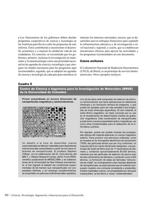 Los funcionarios de los gobiernos deben diseñar            máximo los intereses nacionales; tercero, que se de-
          programas cooperativos de ciencia y tecnología en            sarrollen nuevos enfoques financieros para expandir
          las Américas para llevar a cabo las propuestas de este       la infraestructura educativa y de investigación a ni-
          informe. Éstos contribuirán a incrementar el desarro-        vel nacional y regional; y cuarto, que se establezcan
          llo económico y a mejorar la calidad de vida de sus          mecanismos eficaces para apoyar las actividades y
          ciudadanos. En concreto, se recomienda que los go-           los programas recomendados en este documento.
          biernos, primero, incluyan la investigación en mate-
          riales y la nanotecnología como una prioridad nacio-         Casos exitosos
          nal en las agendas de ciencia y tecnología y que otor-
          guen los fondos necesarios para los programas aquí           El Laboratorio Nacional de Radiación Sincrotrónica
          recomendados; segundo, que se adapten las agendas            (LNLS), de Brasil, es un prototipo de servicio latino-
          de ciencia y tecnología de cada país para satisfacer al      americano. Otros ejemplos incluyen:


          Cuadro 5
            Centro de Ciencia e Ingeniería para la Investigación de Materiales (MRSE)
            de la Universidad de Columbia

              Primer ensamblado en tercera dimensión de                Uno de los tipos está compuesto de selenuro de plomo,
              nanopartículas magnéticas y semiconductoras.             un semiconductor que tiene aplicaciones en detectores
                                                                       infrarrojos y en formación térmica de imágenes, y que
                                                                       puede ser ajustado para ser más sensible a las longitu-
                                                                       des de onda infrarrojas específicas. El otro material, el
                                                                       óxido férrico magnético, es mejor conocido por su uso
                                                                       en el revestimiento de determinados medios de graba-
                                                                       ción magnéticos. Esta combinación de nanopartículas
                                                                       puede tener nuevas propiedades óptico-magnéticas, así
                                                                       como otras fundamentales para la realización de la in-
                                                                       formática cuántica.

                                                                       Por ejemplo, podría ser posible modular las propieda-
                                                                       des ópticas del material aplicando un campo magnético
                                                                       externo. Para producir una estructura ordenada, como
                                                                       se muestra en la micrografía electrónica de transmisión
              Un desafío a la hora de desarrollar nuevos               (TEM), las partículas tenían que ser muy uniformes, no
              nanomateriales es fabricar materiales para diseñadores   mayores del 5 por ciento del tamaño designado. Las par-
              tridimensionales ensamblados a partir de dos tipos di-   tículas del óxido de fierro eran de 11 nanómetros de diá-
              ferentes de nanopartículas. El profesor Stephen          metro y contenían aproximadamente 60,000 átomos,
              O’Brien, con la colaboración del Dr. Chris Murray del    mientras que las partículas de selenuro de plomo eran
              IBM T. J. Watson Research Center, del Dr. Franz REDl,    de seis nanómetros de diámetro y contenían unos 3,000
              científico posdoctoral de MRSEC/IBM, y de colabora-      átomos. La formación de estas así llamadas “estructu-
              dores de la Universidad de New Orleans precisamen-       ras de cristal”, en contraposición a las mezclas aleatorias
              te, lo han logrado al adaptar las condiciones experi-    de nanopartículas, es esencial para que el material com-
              mentales de tal manera que nanopartículas con pro-       puesto muestre una conducta consistente y predecible.
              piedades distintas, y sin embargo complementarias,       A estos materiales nuevos, con propiedades por otra para
              se ensamblen en patrones tridimensionales repetidos.     inasequibles, se les llama a veces “metamateriales”.




66   Ciencia, Tecnología, Ingeniería e Innovacion para el Desarrollo
 