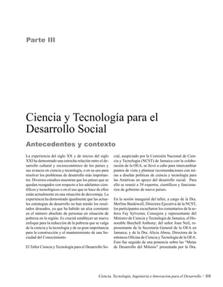 Parte III




Ciencia y Tecnología para el
Desarrollo Social
Antecedentes y contexto
La experiencia del siglo XX y de inicios del siglo        cial, auspiciado por la Comisión Nacional de Cien-
XXI ha demostrado una estrecha relación entre el de-      cia y Tecnología (NCST) de Jamaica con la colabo-
sarrollo cultural y socioeconómico de los países y        ración de la OEA, se llevó a cabo para intercambiar
sus avances en ciencia y tecnología, o en su uso para     puntos de vista y plantear recomendaciones con mi-
resolver los problemas de desarrollo más importan-        ras a diseñar políticas de ciencia y tecnología para
tes. Diversos estudios muestran que los países que se     las Américas en apoyo del desarrollo social. Para
quedan rezagados con respecto a los adelantos cien-       ello se reunió a 39 expertos, científicos y funciona-
tíficos y tecnológicos o en el uso que se hace de ellos   rios de gobierno de nueve países.
están actualmente en una situación de desventaja. La
experiencia ha demostrado igualmente que las actua-       En la sesión inaugural del taller, a cargo de la Dra.
les estrategias de desarrollo no han tenido los resul-    Merline Bardowell, Directora Ejecutiva de la NCST,
tados deseados, ya que ha habido un alza constante        los participantes escucharon los comentarios de la se-
en el número absoluto de personas en situación de         ñora Fay Sylvester, Consejera y representante del
pobreza en la región. Es crucial establecer un nuevo      Ministro de Ciencia y Tecnología de Jamaica, el Ho-
enfoque para la reducción de la pobreza que se valga      norable Burchell Anthony; del señor Joan Neil, re-
de la ciencia y la tecnología y de su gran importancia    presentante de la Secretaría General de la OEA en
para la construcción y el mantenimiento de una So-        Jamaica; y de la Dra. Alicia Abreu, Directora de la
ciedad del Conocimiento.                                  entonces Oficina de Ciencia y Tecnología de la OEA.
                                                          Esto fue seguido de una ponencia sobre las “Metas
El Taller Ciencia y Tecnología para el Desarrollo So-     de Desarrollo del Milenio” presentada por la Dra.




                                                Ciencia, Tecnología, Ingeniería e Innovacion para el Desarrollo    69
 