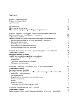 Índice
Prefacio a la Segunda Edición                                                           9
Prefacio a la Primera Edición                                                          11
Agradecimientos                                                                        13

Introducción                                                                           15
Marco general de referencia                                                             16
Ideas centrales y propuestas generales para una política común                          20

Parte I. Ciencia, Tecnología e Innovación para Incrementar
la Competitividad en el Sector Productivo                                              27
Antecedentes y contexto                                                                 27
Misión y visión de una política hemisférica: Esbozo para la transformación              32
   Reconocimiento del papel de la ciencia, la tecnología y la innovación                33
   Repensando la innovación                                                             33
   Calidad para la competitividad                                                       35
   Respondiendo a las demandas del mercado                                              36
   Instrumentos para el desarrollo de políticas                                         36

Parte II. Desarrollo Científico y Tecnológico en las Américas                          39
Antecedentes y contexto                                                                 39
Propuestas generales de política                                                        41
Análisis de áreas temáticas y políticas recomendadas                                    44
   Tecnologías de la información y redes avanzadas                                      44
   Biotecnología                                                                        47
   Tecnologías limpias y energías renovables                                            57
   Materiales y nanotecnología                                                          61

Parte III. Ciencia y Tecnología para el Desarrollo Social                              69
Antecedentes y contexto                                                                 69
Propuestas generales de política                                                        71
Propuestas para áreas temáticas específicas de importancia para el desarrollo social    74
   Democracia y derechos humanos                                                        74
   Necesidades básicas                                                                  74
   Empoderamiento económico y reducción de la pobreza                                   77
   Generación de empleo                                                                 79
   Género                                                                               81
   Educación científica                                                                 83
   Tecnologías de la información y conectividad                                         85

Parte IV. Popularización de la Ciencia                                                 89
Antecedentes y contexto                                                                 89
Pautas para una política hemisférica de popularización de la ciencia y la tecnología    91
 