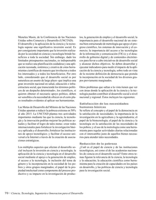 Menelea Masin, de la Conferencia de las Naciones            tos, la generación de empleo y el desarrollo social; la
          Unidas sobre Comercio y Desarrollo (UNCTAD).                importancia para el desarrollo nacional de un siste-
          El desarrollo y la aplicación de la ciencia y la tecno-     ma bien estructurado de metrología que apoye el pro-
          logía supone una significativa inversión social. Es         greso científico, los sistemas de innovación y el co-
          por consiguiente importante que la inversión realiza-       mercio; la importancia del acceso a las tecnologías
          da por la sociedad en ciencia y tecnología brinde be-       de la información y comunicación (TICs); y el desa-
          neficios a toda la sociedad. Sin embargo, dado los          rrollo de gobierno digital y de contenidos electróni-
          limitados presupuestos nacionales, es indispensable         cos para llevar a cabo iniciativas de desarrollo social
          que se realice una planificación cuidadosa y una apli-      y alcanzar dichos objetivos. Se deben desarrollar y
          cación razonada, sistémica y creativa de estas herra-       ejecutar indicadores para medir el impacto de la apli-
          mientas científicas de manera que involucren a todos        cación de la ciencia y tecnología, sobre todo en vista
          los interesados y a todos los beneficiarios. Por otro       de la reciente definición de democracia que postula
          lado, considerando que el desarrollo social es por          la incorporación en la sociedad de los diversos gru-
          naturaleza un asunto de largo plazo -que implica una        pos previamente marginados.
          gran inversión nacional en salud, educación e infra-
          estructura social, que transciende los términos políti-     Otros problemas que saltan a la vista tienen que ver
          cos de un despacho determinado-, los científicos, si        con áreas donde la aplicación de la ciencia y la tec-
          quieren obtener el necesario apoyo político, deben          nología pueden contribuir al desarrollo social a nivel
          ser sensibles a la necesidad de ofrecer en el corto pla-    nacional y regional. Éstos incluyen los siguientes:
          zo resultados evidentes al aplicar sus herramientas.
                                                                      Satisfacción de las necesidades
          Las Metas de Desarrollo del Milenio de las Naciones         humanas básicas
          Unidas apuntan a reducir la pobreza extrema en 50%          Se refiere al concepto y al papel de la democracia en
          al año 2015. La UNCTAD plantea tres actividades             la satisfacción de necesidades; la importancia de la
          importantes mediante las que la ciencia, la tecnolo-        investigación en la agricultura y la agroindustria; el
          gía y la innovación podrían mejorar las políticas ac-       papel de la biotecnología; el papel de la ciencia y la
          tuales y facilitar el logro de tales metas: crear redes     tecnología en la satisfacción de las necesidades de
          internacionales para fortalecer la investigación bási-      los pobres; y el uso de la metrología como una herra-
          ca y aplicada y el desarrollo; fortalecer las institucio-   mienta para regular actividades diarias relacionadas
          nes de apoyo tecnológico; y facilitar el acceso uni-        con el intercambio justo de aquellos bienes necesa-
          versal a la Internet a través de la creación de asocia-     rios para atender tales necesidades.
          ciones estratégicas.
                                                                      Reducción de la pobreza
          Los múltiples aspectos que afectan el desarrollo so-        ¿Cuál es el papel de ciencia y de las instituciones
          cial incluyen la inversión en ciencia y tecnología; la      tecnológicas, así como el de las academias naciona-
          aplicación de la ciencia y tecnología en el desarrollo      les de ciencia en el desarrollo social? Entre otros te-
          social mediante el apoyo a la generación de empleo,         mas figuran la relevancia de la ciencia, la tecnología
          el acceso a la tecnología, la inclusión del tema de         y la educación; la educación científica como herra-
          género y la incorporación en la sociedad de los po-         mienta para la creación de capacidades en los países
          bres y otros grupos marginados; el papel de la pro-         en desarrollo, y las políticas de ciencia y tecnología
          piedad intelectual como componente del proceso pro-         para la investigación social.
          ductivo y su impacto en la investigación de produc-




70   Ciencia, Tecnología, Ingeniería e Innovacion para el Desarrollo
 