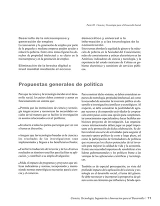 Parte III. Ciencia y Tecnología para el Desarrollo Social




Desarrollo de la microempresa y                            democrático y universal a la
generación de empleo                                       información y a las tecnologías de la
La innovación y la generación de empleo por parte          comunicación
de la pequeña y mediana empresa pueden ayudar a            Estos temas abordan la equidad de género y la reduc-
reducir la pobreza. Entre otros temas figuran los de-      ción de pobreza en la Sociedad del Conocimiento;
rechos de propiedad intelectual y su efecto en la          redes de conocimientos y enlaces electrónicos en las
microempresa y en la generación de empleo.                 Américas; indicadores de ciencia y tecnología, y la
                                                           experiencia del estado mexicano de Colima en go-
Eliminación de la brecha digital a                         bierno electrónico y suministro de servicios públi-
nivel mundial mediante el acceso                           cos.




Propuestas generales de política
Para que la ciencia y la tecnología incidan en el desa-    Para construir dicho sistema, se deben considerar as-
rrollo social, los países deben construir y poner en       pectos de metrología, propiedad intelectual, así como
funcionamiento un sistema que:                             la necesidad de aumentar la inversión pública en de-
                                                           sarrollo e investigación científicos y tecnológicos. Al
 Permita que las instituciones de ciencia y tecnolo-       respecto, se debe considerar la posibilidad de agru-
gía tengan acceso y reconozcan las necesidades so-         par recursos y de emprender actividades de coopera-
ciales de tal manera que se facilite la investigación      ción entre países como una opción para complemen-
en asuntos relacionados con el problema;                   tar conocimientos especializados y hacer factibles am-
                                                           biciosos proyectos de investigación. Las organiza-
 Involucre a todas las partes que tengan que ver con       ciones internacionales deben jugar un papel impor-
el tema en discusión;                                      tante en la promoción de dicha colaboración. Se de-
                                                           ben realizar una serie de actividades para asegurar el
 Asegure que las tecnologías basadas en la ciencia y       necesario apoyo político de corto y largo plazo, así
los resultados de las investigaciones sean                 como la participación de formuladores de políticas
implementados y lleguen a los beneficiarios finales;       que reconozcan los efectos potenciales de tal inver-
                                                           sión para mejorar la calidad de vida y la economía.
  Facilite la traducción de la teoría y de los diversos    Existe una necesidad imperiosa de sensibilizar a los
resultados en términos sencillos para facilitar su apli-   líderes gubernamentales y los políticos frente a las
cación, y contribuir a su amplia divulgación;              ventajas de las aplicaciones científicas y tecnológi-
                                                           cas.
  Mida el impacto de programas y proyectos que uti-
lizan indicadores y normas, incorporando y mante-          También es de especial preocupación, en vista del
niendo normas metrológicas necesarias para la cien-        profundo impacto de la aplicación de la ciencia y tec-
cia y el comercio.                                         nología en el desarrollo social, el tema del género.
                                                           Se debe reconocer e incorporar la perspectiva de gé-
                                                           nero como un elemento que influencia y brinda opor-




                                                 Ciencia, Tecnología, Ingeniería e Innovacion para el Desarrollo           71
 