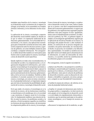 tunidades para beneficio de la ciencia y tecnología        Como el tema de la ciencia y tecnología y su aplica-
          en el desarrollo social, en términos de su impacto en      ción al desarrollo social es tan vasto, hasta el punto
          el hogar, en la familia, en la comunidad, en el empleo     que no se presta a una fácil compartimentarización
          (formal e informal) y en los diferentes niveles socia-     dentro de la estructura gubernamental, se sugiere que
          les.                                                       los gobiernos y las organizaciones regionales jueguen
                                                                     diferentes roles para asegurar el éxito. Igualmente,
          La aplicación de la ciencia y tecnología a aspectos        temas como el empoderamiento económico, la reduc-
          del desarrollo social también implica un desafío en        ción de la pobreza, las TICs, el gobierno digital, el
          lo que se refiere a la separación tradicional de las       empleo y la investigación agroindustrial, sugieren que
          funciones gubernamentales. En la Sociedad del Co-          la aplicación de iniciativas basadas en la ciencia y la
          nocimiento, si la ciencia y las aplicaciones tecnoló-      tecnología sólo pueden llevarse a cabo mediante el
          gicas para el desarrollo social han de tener éxito, debe   diseño y la realización de un proceso integrado que
          existir cooperación entre los diversos sectores y agen-    considere a las partes interesadas, las vinculaciones,
          cias de gobierno, así como múltiples instancias para       el diseño, la ejecución, los resultados y las dificulta-
          coordinar y compartir información. Por consiguien-         des u oportunidades. Un modelo (o modelos) de este
          te, se deben desarrollar modelos en varios países para     tipo debe incluir actividades para la diseminación de
          ilustrar cómo se puede aplicar la ciencia y tecnología     la información, un centro de intercambio de infor-
          a áreas de desarrollo social específicas.                  mación y, si es posible, incluir las contribuciones de
                                                                     los diferentes grupos en la sociedad.
          Queda implícita en todas estas recomendaciones, la
          necesidad de acceder a la computarización y a la or-       Por consiguiente, existe la urgente necesidad de:
          ganización integrada de la información y, por consi-
          guiente, la necesidad que los programas nacionales y        Aplicar una filosofía y una perspectiva científica y
          regionales faciliten la interconectividad y apoyen la      tecnológica -caracterizadas por la apertura, la preocu-
          asistencia digital mediante gobiernos electrónicos         pación por la evidencia, y la tolerancia frente a enfo-
          para la automatización de las funciones gubernamen-        ques diferentes- tanto para la solución de problemas
          tales y de los servicios al ciudadano. También se debe     de desarrollo existentes y para la educación de estu-
          considerar el creciente aumento de la inversión en         diantes y del público en general, con miras a progre-
          ciencia y tecnología, así como en temas concernien-        sar y competir en una Sociedad del Conocimiento;
          tes a la propiedad intelectual y al importante impacto
          que esto tiene al incrementar las posibilidades de apli-     Cambiar la manera de enfocar y de referirse al sis-
          cación de la ciencia y tecnología al desarrollo social.    tema de propiedad intelectual actual;

          En lo que atañe a la ciencia y la tecnología en sí, la       Ampliar el concepto de democracia para incluir a
          misión de la ciencia y de las instituciones científicas    los grupos pobres y marginados y la intervención de
          es transformarse en la medida que sirve a la sociedad      estos grupos en la investigación en desarrollo social
          y que monitorea el impacto social de la investiga-         y en actividades de empoderamiento democrático y
          ción. Es fundamental establecer una relación de do-        económico que les permitan participar en las aplica-
          ble vía entre la ciencia y los problemas sociales y la     ciones tecnológicas y en el manejo de recursos na-
          práctica, a fin de incorporar a aquellos no-científicos    cionales;
          en el proceso de toma de decisiones y de incrementar
          la comprensión pública de la ciencia y la tecnología.       Reconocer la importancia de la medición, su apli-




72   Ciencia, Tecnología, Ingeniería e Innovacion para el Desarrollo
 