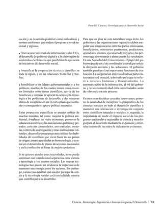 Parte III. Ciencia y Tecnología para el Desarrollo Social




cación y su desarrollo posterior como indicadores y        Para que un plan de esta naturaleza tenga éxito, los
normas uniformes que midan el progreso a nivel na-         gobiernos y las organizaciones regionales deben ase-
cional y regional;                                         gurar una interconexión entre las partes interesadas,
                                                           beneficiarios, ministerios pertinentes, productores,
 Tener acceso universal a la información y a las TICs,     operadores, clientes, ejecutores de proyecto y las per-
al desarrollo de gobierno digital y a la elaboración de    sonas que diseminarán o almacenarán los resultados.
contenidos electrónicos que posibiliten la ejecución       En una Sociedad del Conocimiento, el papel del go-
de iniciativas de desarrollo social;                       bierno puede ser el de coordinador central que señale
                                                           la dirección correcta y las soluciones. El gobierno
  Intensificar la cooperación técnica y científica en      también puede realizar importantes funciones de eva-
toda la región, y en las relaciones Norte-Sur y Sur-       luación. La cooperación entre las diversas partes in-
Sur;                                                       teresadas será esencial, sobre todo en lo que se refie-
                                                           re a recursos humanos y financiamiento. La
  Sensibilizar a los líderes gubernamentales y a los       automatización de la información, el rol del gobier-
políticos, muchos de los cuales tienen conocimien-         no y la interconectividad entre universidades serán
tos limitados sobre temas científicos, acerca de los       de relevancia en este proceso.
beneficios y ventajas de aplicar la ciencia y la tecno-
logía a los problemas de desarrollo, y dar muestras        Existen otras dos ideas centrales importantes: prime-
claras de su aplicación en el corto plazo que alenta-      ro, la necesidad de incorporar la perspectiva de las
rán y conseguirán el apoyo político necesario.             ciencias sociales en todo el desarrollo científico y
                                                           mantener una interacción e investigación conjunta
Estas propuestas específicas se pueden aplicar de          entre científicos naturales y sociales; y, segundo, la
muchas maneras, tal como: mejorar la política am-          importancia de medir el impacto social de los pro-
biental; fortalecer las redes existentes; promover la      gramas nacionales y regionales de ciencia y tecnolo-
educación científica y las asociaciones públicas y pri-    gía para el desarrollo mediante la expansión y el for-
vadas; conectar comunidades, universidades, escue-         talecimiento de las redes de indicadores existentes.
las, centros de investigación y otras instituciones cul-
turales; desarrollar programas para utilizar las habi-
lidades de científicos que viven fuera de sus países
de origen; crear capacidades en biotecnología; y ayu-
dar en el desarrollo de planes de acciones nacionales
y en la confección de listas de mejores prácticas.

Si se quieren atender estas necesidades, no se puede
continuar con la tradicional separación entre ciencia
y tecnología y los asuntos sociales. Las nuevas tec-
nologías han puesto en evidencia la importancia de
mantener una sinergia entre los sectores. Sin embar-
go, varias cosas tendrían que suceder para que la cien-
cia y la tecnología incidan en la sociedad de manera
que contribuyan a su desarrollo.




                                                 Ciencia, Tecnología, Ingeniería e Innovacion para el Desarrollo           73
 