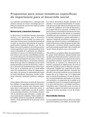 Propuestas para áreas temáticas específicas
           de importancia para el desarrollo social
          Las siguientes recomendaciones y estrategias para          Los marcos democráticos basados solamente en el
          políticas comunes en ciencia y tecnología que con-         derecho a voto son demasiado limitados. El concep-
          tribuyan al desarrollo social en las Américas cubren       to de democracia debe abarcar la participación activa
          siete áreas temáticas.                                     de todos los ciudadanos en la toma de decisiones y
                                                                     en la supervisión de su ejecución. Al definir un rol
          Democracia y derechos humanos                              para la ciencia y la tecnología en función de esta meta,
                                                                     las recomendaciones de este informe se concentran
          La democracia y los derechos humanos elementales           en poblaciones que actualmente no se encuentran en
          afectan y son importantes para el desarrollo               la corriente mayoritaria de sistemas democráticos y
          socioeconómico de una sociedad. Los marcos exis-           sugieren el desarrollo de políticas y programas na-
          tentes para la democracia y los derechos humanos en        cionales que utilicen la ciencia y tecnología para ex-
          la región se concentran especialmente en la partici-       tender la democracia a todos los grupos sociales, dan-
          pación política mediante el derecho a voto. Sin em-        do particular y prioritario énfasis a aquellos grupos
          bargo, carecen de la madurez y de la eficacia necesa-      que históricamente puedan haber sido excluidos por
          rias para garantizar la activa inclusión política de los   razones étnicas, de género, raza o clase social.
          sectores principales de la población con influencia
          económica y/o acceso a la información limitados, y         Tales políticas y programas deben dar oportunidad a
          para ofrecer a estos sectores sostenibilidad económi-      los grupos tradicionalmente subrepresentados para
          ca y niveles educativos y de instrucción mínimos que       que participen democráticamente y potencien su de-
          facilitarían su participación más activa. Crear y man-     sarrollo social mediante la incorporación de criterios
          tener marcos democráticos y de derechos humanos            de seguridad económica, la provisión de acceso a la
          dentro de los que todos los ciudadanos de una nación       información, en especial a la información de la
          puedan participar en la toma de decisiones y supervi-      Internet y programas de alfabetización, así como el
          sar su ejecución será fundamental para reducir la po-      desarrollo de políticas para la educación nacional y
          breza, que es un fenómeno que se le puede definir          el desarrollo ciudadano que, empezando en las fases
          como una manifestación extrema de subdesarrollo,           más tempranas del sistema educativo, fomenten una
          que niega a las personas la oportunidad para lograr        filosofía y una actitud científicas con una orientación
          sus metas individuales, financieras, sociales, econó-      basada más en la evidencia que en la subjetividad
          micas, culturales, espirituales, políticas y ambienta-     para la solución de problemas y la toma de decisio-
          les.                                                       nes. Las recomendaciones adicionales se concentran
                                                                     en la inclusión y el compromiso de los pobres en la
          Si bien algunas definiciones recientes de democracia       investigación (como la investigación agroindustrial)
          han señalado a la seguridad económica individual y         y en otras intervenciones y actividades científicas y
          a la organización comunal como elementos impor-            tecnológicas para el desarrollo social, así como en
          tantes para la participación democrática plena, se         que lleguen a adquirir los medios necesarios para el
          deben elaborar e implementar una serie de cambios          manejo de recursos nacionales y el uso de tecnolo-
          en las estructuras existentes y en el diseño y la ejecu-   gías.
          ción de mecanismos para estimular y sostener una
          mayor participación ciudadana. Dichos cambios de-          Necesidades básicas
          ben también atender la necesidad de viabilidad eco-
          nómica y de la participación de las personas a nivel       Las necesidades humanas básicas cubren una amplia
          comunal.                                                   gama de disciplinas y actividades. Al examinar apli-




74   Ciencia, Tecnología, Ingeniería e Innovacion para el Desarrollo
 