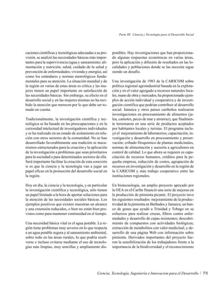 Parte III. Ciencia y Tecnología para el Desarrollo Social




caciones científicas y tecnológicas adecuadas a su pro-   ponibles. Hay investigaciones que han proporciona-
visión, se analizó las necesidades básicas más impor-     do algunas respuestas económicas en varias áreas,
tantes para la supervivencia (agua y saneamiento; ali-    pero la aplicación y difusión de resultados en las lo-
mentación y nutrición; salud, cuidado de la salud y       calidades y poblaciones donde se las necesita sigue
prevención de enfermedades; vivienda y energía), así      siendo un desafío.
como los estándares y normas metrológicos funda-
mentales para su atención. La situación mundial y de      Una investigación de 1983 de la CARICOM sobre
la región en varias de estas áreas es crítica y las mu-   política regional agroindustrial basada en la explota-
jeres tienen un papel importante en satisfacción de       ción y en el valor agregado a recursos naturales loca-
las necesidades básicas. Sin embargo, su efecto en el     les, mano de obra y mercados, ha proporcionado ejem-
desarrollo social y en las mujeres mismas no ha reci-     plos de acción individual y cooperativa y de investi-
bido la atención que merecen por lo que debe ser to-      gación científica que podrían contribuir al desarrollo
mado en cuenta.                                           social. Jamaica y otros países caribeños realizaron
                                                          investigaciones en procesamiento de alimentos (ja-
Tradicionalmente, la investigación científica y tec-      lea, camotes, peces de mar y arrurruz), que finalmen-
nológica se ha basado en las preocupaciones y en la       te terminaron en una serie de productos aceptados
curiosidad intelectual de investigadores individuales     por habitantes locales y turistas. El programa inclu-
y se ha realizado en un estado de aislamiento en rela-    yó el mejoramiento de laboratorios; capacitación, in-
ción con otros sectores de la comunidad. No se han        vestigación y desarrollo en procesamiento y preser-
desarrollado favorablemente una tradición ni meca-        vación; cribado fitoquímico de plantas medicinales,
nismos estructurados para la creación y la aplicación     normas de alimentación y asesoría a agricultores en
de la investigación a problemas que sean prioritarios     control de calidad. Lo que ahora se requiere es capa-
para la sociedad o para determinados sectores de ella.    citación de recursos humanos, créditos para la pe-
Será importante facilitar la creación de esta conexión    queña empresa, reducción de costos, agrupación de
si es que la ciencia y la tecnología van a jugar un       recursos en investigación y desarrollo en la región de
papel eficaz en la promoción del desarrollo social en     la CARICOM y más trabajo cooperativo entre las
la región.                                                instituciones regionales.

Hoy en día, la ciencia y la tecnología, y en particular   En biotecnología, un amplio proyecto apoyado por
la investigación científica y tecnológica, sólo tienen    la OEA en el Caribe financió una serie de mejoras en
un papel limitado a la hora de aportar soluciones para    la producción de pimienta picante. El proyecto tuvo
la atención de las necesidades sociales básicas. Los      los siguientes resultados: mejoramiento de la produc-
ejemplos positivos que existen muestran un alcance        tividad de la pimienta en Barbados y Jamaica; un ban-
y una extensión reducidos, o bien no están bien pro-      co de genes que ayudó a Trinidad y Tobago en su
vistos como para mantener continuidad en el tiempo.       esfuerzos para realizar cruzas, filtros contra enfer-
                                                          medades y desarrollo de cepas resistentes; descubri-
Una necesidad básica vital es el agua potable. La re-     miento de compuestos con actividades biológicas;
gión tiene problemas muy severos en lo que respecta       extracción de metabolitos con valor medicinal, y de-
a un agua potable segura y al saneamiento ambiental,      sarrollo de una página Web con información sobre
sobre todo en las áreas rurales, lo que podría resol-     pimienta. Derivados importantes del proyecto fue-
verse e incluso evitarse mediante el uso de tecnolo-      ron la sensibilización de los trabajadores frente a la
gías más limpias, muy sencillas y ampliamente dis-        importancia de la biodiversidad y el reconocimiento




                                                Ciencia, Tecnología, Ingeniería e Innovacion para el Desarrollo           75
 