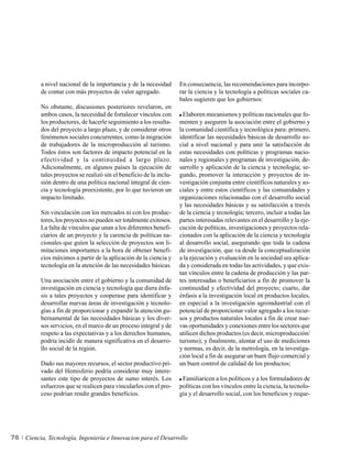 a nivel nacional de la importancia y de la necesidad       En consecuencia, las recomendaciones para incorpo-
          de contar con más proyectos de valor agregado.             rar la ciencia y la tecnología a políticas sociales ca-
                                                                     bales sugieren que los gobiernos:
          No obstante, discusiones posteriores revelaron, en
          ambos casos, la necesidad de fortalecer vínculos con        Elaboren mecanismos y políticas nacionales que fo-
          los productores, de hacerle seguimiento a los resulta-     menten y aseguren la asociación entre el gobierno y
          dos del proyecto a largo plazo, y de considerar otros      la comunidad científica y tecnológica para: primero,
          fenómenos sociales concurrentes, como la migración         identificar las necesidades básicas de desarrollo so-
          de trabajadores de la microproducción al turismo.          cial a nivel nacional y para unir la satisfacción de
          Todos éstos son factores de impacto potencial en la        estas necesidades con políticas y programas nacio-
          efectividad y la continuidad a largo plazo.                nales y regionales y programas de investigación, de-
          Adicionalmente, en algunos países la ejecución de          sarrollo y aplicación de la ciencia y tecnología; se-
          tales proyectos se realizó sin el beneficio de la inclu-   gundo, promover la interacción y proyectos de in-
          sión dentro de una política nacional integral de cien-     vestigación conjunta entre científicos naturales y so-
          cia y tecnología preexistente, por lo que tuvieron un      ciales y entre estos científicos y las comunidades y
          impacto limitado.                                          organizaciones relacionadas con el desarrollo social
                                                                     y las necesidades básicas y su satisfacción a través
          Sin vinculación con los mercados ni con los produc-        de la ciencia y tecnología; tercero, incluir a todas las
          tores, los proyectos no pueden ser totalmente exitosos.    partes interesadas relevantes en el desarrollo y la eje-
          La falta de vínculos que unan a los diferentes benefi-     cución de políticas, investigaciones y proyectos rela-
          ciarios de un proyecto y la carencia de políticas na-      cionados con la aplicación de la ciencia y tecnología
          cionales que guíen la selección de proyectos son li-       al desarrollo social, asegurando que toda la cadena
          mitaciones importantes a la hora de obtener benefi-        de investigación, que va desde la conceptualización
          cios máximos a partir de la aplicación de la ciencia y     a la ejecución y evaluación en la sociedad sea aplica-
          tecnología en la atención de las necesidades básicas.      da y considerada en todas las actividades, y que exis-
                                                                     tan vínculos entre la cadena de producción y las par-
          Una asociación entre el gobierno y la comunidad de         tes interesadas o beneficiarios a fin de promover la
          investigación en ciencia y tecnología que diera énfa-      continuidad y efectividad del proyecto; cuarto, dar
          sis a tales proyectos y cooperase para identificar y       énfasis a la investigación local en productos locales,
          desarrollar nuevas áreas de investigación y tecnolo-       en especial a la investigación agroindustrial con el
          gías a fin de proporcionar y expandir la atención gu-      potencial de proporcionar valor agregado a los recur-
          bernamental de las necesidades básicas y los diver-        sos y productos naturales locales a fin de crear nue-
          sos servicios, en el marco de un proceso integral y de     vas oportunidades y conexiones entre los sectores que
          respeto a las expectativas y a los derechos humanos,       utilicen dichos productos (es decir, microproducción/
          podría incidir de manera significativa en el desarro-      turismo); y finalmente, alentar el uso de mediciones
          llo social de la región.                                   y normas, es decir, de la metrología, en la investiga-
                                                                     ción local a fin de asegurar un buen flujo comercial y
          Dado sus mayores recursos, el sector productivo pri-       un buen control de calidad de los productos;
          vado del Hemisferio podría considerar muy intere-
          santes este tipo de proyectos de sumo interés. Los          Familiaricen a los políticos y a los formuladores de
          esfuerzos que se realicen para vincularlos con el pro-     políticas con los vínculos entre la ciencia, la tecnolo-
          ceso podrían rendir grandes beneficios.                    gía y el desarrollo social, con los beneficios y reque-




76   Ciencia, Tecnología, Ingeniería e Innovacion para el Desarrollo
 