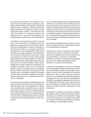 Las instituciones científicas y las academias nacio-      Entre los aspectos importantes del empoderamiento
          nales de ciencia pueden asesorar a gobiernos y a en-      económico y la reducción de la pobreza figuran: el
          tidades internacionales, incrementar la comprensión       nivel de inversión en investigación en ciencia y tec-
          pública de temas científicos, y facilitar proyectos de    nología; la introducción y el uso de la metrología para
          trabajo conjunto de investigación en ciencia y tecno-     asegurar un comercio justo y la equidad para acceder
          logía sobre asuntos sociales y otros temas de desa-       al mercado; la interacción entre todos los sectores de
          rrollo. Este fomento a la cooperación puede ser de        la sociedad al asegurar el logro de metas de desarro-
          utilidad especial a los países más pequeños con           llo; y, la medición del impacto del desarrollo social a
          infraestructuras científicas muy poco desarrolladas.      través de un sistema de indicadores regionales de cien-
                                                                    cia y tecnología.
          Un problema social importante que afecta a los paí-
          ses en vías de desarrollo en su lucha para reducir la     Para facilitar el empoderamiento económico y la re-
          pobreza es la emigración de sus profesionales, en par-    ducción de pobreza entre los ciudadanos de la región,
          ticular los especializados en ciencia y tecnología. El    se recomienda que los gobiernos:
          desarrollo de incentivos y mecanismos para frenar
          esta migración o crear oportunidades a fin de que los       Instituyan un sistema de innovación que ilustre el
          científicos que hayan emigrado a otros países pue-        vínculo entre la ciencia, tecnología y la sociedad;
          dan continuar contribuyendo al avance de la ciencia       promuevan el diálogo entre los sectores para la solu-
          y tecnología en sus países de origen, podría mitigar      ción de problemas, e incluyan a la comunidad
          hasta cierto punto los efectos negativos de dicha mi-     científica en el diseño y la aplicación de programas
          gración. Mecanismos similares para atraer a las men-      que encaren los desafíos del empoderamiento
          tes jóvenes a las carreras científicas y darles oportu-   económico y la reducción de la pobreza;
          nidades para realizar trabajos de investigación con
          científicos nacionales o que viven en el extranjero         Vinculen la investigación en ciencia y tecnología
          podrían ayudar en la transferencia de tecnologías         con las prioridades nacionales de desarrollo; estimu-
          desde el mundo desarrollado y proporcionar la base        len a la comunidad científica, favoreciendo la inves-
          científica para la investigación nacional. Se podrían     tigación útil para resolver problemas de desarrollo;
          movilizar a las comunidades científicas nacionales e      promuevan y lleven a cabo asociaciones entre go-
          internacionales para crear y administrar tales meca-      biernos y la comunidad de investigación científica y
          nismos y programas.                                       tecnológica (el sector privado y la comunidad inter-
                                                                    nacional); comuniquen la importancia de la ciencia y
          En contraste con el pasado, el empoderamiento eco-        tecnología para el desarrollo social, y generen apoyo
          nómico y la reducción de pobreza en la actualidad se      para esta propuesta y participación a la hora de su
          están llevando a cabo en una atmósfera de compe-          aplicación a todos los niveles, en particular a escala
          tencia desembozada. ¿Es posible ahora este tipo de        comunitaria;
          cooperación? Si bien los enormes cambios, percepti-
          bles o imperceptibles, que hoy se vienen producien-        Extiendan el concepto de instituciones científicas,
          do postergan la respuesta que se le debe dar al futuro,   que aluden a aplicar la ciencia y tecnología a proble-
          la ciencia, dada su tradición abierta, ofrece un mode-    mas sociales y a difundir y transformar la investiga-
          lo útil para la cooperación dentro de un mundo com-       ción de las instituciones en las aplicaciones prácti-
          petitivo.                                                 cas; fomenten una interacción fluida entre el gobier-
                                                                    no, la empresa y la comunidad científica;




78   Ciencia, Tecnología, Ingeniería e Innovacion para el Desarrollo
 
