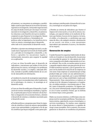 Parte III. Ciencia y Tecnología para el Desarrollo Social




  Examinen y se concentren en estrategias y posibili-       dan continuar contribuyendo al desarrollo de la cien-
dades creativas para financiar la inversión nacional y      cia y tecnología en sus países de origen;
regional en investigación, incluyendo negociaciones
de canje de deuda externa por una mayor inversión             Diseñen un sistema de indicadores que ilustren el
nacional en investigación y desarrollo y en potencia-       impacto de la innovación y el uso de la ciencia y tec-
les relaciones costo-beneficio de nuevos modelos            nología, con especial énfasis en la medición de fac-
cooperativos para financiar la investigación; llamen        tores que limitan el acceso de las mujeres a la tierra,
la atención de los políticos y formuladores de              al crédito, a la educación y a profesiones que usen
políticas sobre la importancia y los beneficios de in-      mano de obra, y de cualquier aumento o disminución
vertir en ciencia y tecnología para el desarrollo,          en ese acceso, con miras a crear mecanismos
sobre todo en lo concerniente al desarrollo social;         innovadores que aumenten el acceso y los derechos
                                                            de las mujeres.
 Diseñen y ejecuten una estrategia nacional y un ade-
cuado marco legal para la inversión de fondos públi-        Generación de empleo
cos y privados en investigación y desarrollo, y ela-
boren y aprueben los mecanismos legales e                   Cuando fracasan los esquemas tradicionales de desa-
institucionales necesarios para asegurar la equidad         rrollo en el mundo en vías de desarrollo, las personas
en su aplicación;                                           con necesidad de ganarse la vida optaron por dedi-
                                                            carse a pequeñas actividades empresariales en el sec-
  Creen un clima favorable para el desarrollo de            tor informal. Hoy en día, en muchos países la micro
indicadores y mecanismos que midan el éxito de las          y pequeña empresa abarca una gran porción de la ac-
aplicaciones de ciencia y tecnología a los problemas        tividad económica nacional, y por lo general las mu-
de desarrollo sociales y su amplia y adecuada difu-         jeres son las dueñas de la mayoría de las empresas en
sión, incluido el posible establecimiento de un cen-        este sector. Estas empresas se caracterizan por su baja
tro de intercambio de información;                          productividad, por contar con una administración y
                                                            un personal poco capacitado, por su poca habilidad
 Consideren la creación de un programa regional para        para innovar y por su baja rentabilidad e inadecuado
estudiar y hacer recomendaciones sobre la aplicación        financiamiento. Estas características se traducen en
de la metrología a la ciencia y la tecnología en el         un bajo nivel de vida para el empresario y el emplea-
desarrollo social;                                          do y en réditos mínimos o inexistentes para el Esta-
                                                            do y para el desarrollo económico. En algunos paí-
  Creen un clima favorable para el desarrollo y la apli-    ses, este sector informal puede competir directamen-
cación de normas metrológicas mundiales y regiona-          te con el sector económico formal, que no disfruta
les, en particular para el sector informal a fin de faci-   los mismos bajos costos generales.
litar su integración en la economía formal, y alienten
el desarrollo de sistemas y estándares nacionales para      Dados sus recursos mínimos, es difícil para estas em-
el desarrollo social;                                       presas resolver sus propios problemas. Necesitan asis-
                                                            tencia externa, capacitación, acceso a tecnologías y a
 Diseñen políticas y programas para frenar la migra-        servicios tecnológicos. En muchos casos requieren
ción de científicos a áreas de mejores oportunidades        de acceso directo a financiamiento o a capitales de
o para crear oportunidades y programas a fin de que         riesgo a tasas razonables. De lo contrario, las escasas
los científicos que hayan emigrado a otros países pue-      ganancias se disuelven en reembolsos de préstamos




                                                  Ciencia, Tecnología, Ingeniería e Innovacion para el Desarrollo           79
 