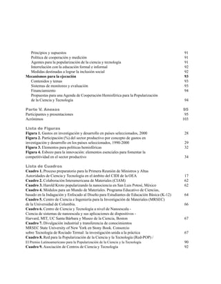 Principios y supuestos                                                                   91
  Política de cooperación y medición                                                       91
  Agentes para la popularización de la ciencia y tecnología                                91
  Interrelación con la educación formal e informal                                         92
  Medidas destinadas a lograr la inclusión social                                          92
Mecanismos para la ejecución                                                               93
  Contenidos y temas                                                                       93
  Sistemas de monitoreo y evaluación                                                       93
  Financiamiento                                                                           94
  Propuestas para una Agenda de Cooperación Hemisférica para la Popularización
  de la Ciencia y Tecnología                                                                94

Parte V. Anexos                                                                            95
Participantes y presentaciones                                                              95
Acrónimos                                                                                  103

Lista de Figuras
Figura 1. Gastos en investigación y desarrollo en países seleccionados, 2000                28
Figura 2. Participación (%) del sector productivo por concepto de gastos en
investigación y desarrollo en los países seleccionados, 1990-2000                           29
Figura 3. Elementos para políticas hemisféricas                                             32
Figura 4. Esbozo para la innovación: elementos esenciales para fomentar la
competitividad en el sector productivo                                                      34

Lista de Cuadros
Cuadro 1. Proceso preparatorio para la Primera Reunión de Ministros y Altas
Autoridades de Ciencia y Tecnología en el ámbito del CIDI de la OEA                         17
Cuadro 2. Colaboración Interamericana de Materiales (CIAM)                                  62
Cuadro 3. Harold Kroto popularizando la nanociencia en San Luis Potosí, México              62
Cuadro 4. Módulos para un Mundo de Materiales. Programa Educativo de Ciencias,
basado en la Indagación y Enfocado al Diseño para Estudiantes de Educación Básica (K-12)    64
Cuadro 5. Centro de Ciencia e Ingeniería para la Investigación de Materiales (MRSEC)
de la Universidad de Columbia.                                                              66
Cuadro 6. Centro de Ciencia y Tecnología a nivel de Nanoescala -
Ciencia de sistemas de nanoescala y sus aplicaciones de dispositivos -
Harvard, MIT, UC Santa Bárbara y Museo de la Ciencia, Boston                                67
Cuadro 7. Divulgación industrial y transferencia de conocimientos
MRSEC State University of New York en Stony Book. Consorcio
sobre Tecnología de Rociado Termal: la investigación unida a la práctica                    67
Cuadro 8. Red para la Popularización de la Ciencia y la Tecnología (Red-POP) /
El Premio Latinoamericano para la Popularización de la Ciencia y la Tecnología             90
Cuadro 9. Asociación de Centros de Ciencia y Tecnología                                    92
 
