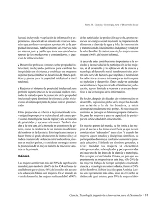 Parte III. Ciencia y Tecnología para el Desarrollo Social




lectual, incluyendo recopilación de información y ex-      de las actividades de producción agrícola, aportan re-
periencias, creación de un catastro de recursos natu-      cursos de energía social mediante la preparación de
rales que puedan estar sujetos a protección de la pro-     alimentos y el recojo de agua y leña, la conservación
piedad intelectual, establecimiento de criterios para      y transmisión de conocimientos indígenas y velan por
un sistema justo y creíble que tome en cuenta los in-      la salud familiar. Económicamente, las mujeres cons-
tereses de los productores y consumidores, y crea-         tituyen el 66% del sector informal.
ción de infraestructura;
                                                           A pesar de estas contribuciones importantes a la so-
  Desarrollar políticas comunes sobre propiedad in-        ciedad y la necesidad de la participación de las muje-
telectual, incluyendo políticas para cambiar las           res, si el desarrollo y la aplicación de la ciencia y
inequidades en el sistema, y establecer un programa        tecnología al desarrollo social han de tener éxito, exis-
regional para contribuir al desarrollo de planes, polí-    ten una serie de factores que impiden o neutralizan
ticas y pautas para la propiedad intelectual a nivel       los esfuerzos externos e internos que se realizan para
nacional;                                                  su inclusión y desarrollo. Éstos incluyen actitudes
                                                           socioculturales, bajos niveles de alfabetización y edu-
  Reajustar el sistema de propiedad intelectual para       cación, acceso limitado a recursos y un escaso bene-
permitir la participación de la sociedad civil en el es-   ficio a las tecnologías de la información.
tudio de métodos para la protección de la propiedad
intelectual y para disminuir la tolerancia de las viola-   De hecho, después de décadas de reintervención en
ciones al sistema por parte de países con un gran mer-     desarrollo, la posición global de la mujer ha decaído
cado.                                                      con relación a la de los hombres, y están
                                                           desproporcionadamente más pobres. Si esta situación
Otras propuestas se refieren a la promoción de la in-      continúa, se presagia un futuro negro para el desarro-
vestigación prospectiva sociocultural, así como a pre-     llo, para las mujeres y para su capacidad de partici-
visiones tecnológicas para la región y a la definición     par en la Sociedad del Conocimiento.
de prioridades y acciones relevantes. También alu-
den a la otra cara de la moneda en cuestiones de gé-       En muchas partes del mundo, se les limita a las mu-
nero, como la existencia de un número insuficiente         jeres el acceso a los temas científicos ya que no son
de hombres en la docencia. Esto implica reconocer y        considerados “adecuados” para ellas. Y cuando las
hacer frente al grado decreciente de instrucción y al      mujeres siguen estudios y disciplinas científicos, su
índice creciente de violencia entre los hombres jóve-      participación disminuye conforme aumenta la jerar-
nes en muchos países, y considerar estrategias como        quía educativa. Hablando en términos generales, a
la promoción de un mayor número de maestros varo-          nivel mundial las mujeres se encuentran
nes en la primaria.                                        subrepresentadas, subempleadas y poco promovidas
                                                           en cada una de las áreas de la ciencia y tecnología.
Género                                                     Por ejemplo, en los Estados Unidos, un país que su-
                                                           puestamente es progresista en esta área, sólo 29% de
Las mujeres conforman más del 50% de la población          las mujeres trabaja de tiempo completo enseñando
mundial, pero también el 66% de los 854 millones de        ciencia y tecnología en universidades, frente al 58%
analfabetos que existen; 66% de los niños sin acceso       de los hombres. Si bien las cifras para América Lati-
a la educación básica son mujeres. En el mundo en          na son ligeramente más altas, sólo en el Caribe se
vías de desarrollo, las mujeres realizan del 60 al 90%     disfruta de igual estatus, pues 59% de mujeres labo-




                                                 Ciencia, Tecnología, Ingeniería e Innovacion para el Desarrollo           81
 