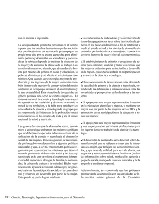 ran en ciencia e ingeniería.                                La elaboración de indicadores y la recolección de
                                                                     datos desagregados por sexo sobre la relación de gé-
          La desigualdad de género ha persistido en el tiempo        neros en los países en desarrollo, a fin de establecer y
          a pesar que los estudios demuestran que las socieda-       medir el estado actual y los niveles de desarrollo al-
          des que discriminan por razones de género pagan un         canzados por los hombres y las mujeres, reconocien-
          precio muy alto por su escasa capacidad para elimi-        do otros factores de raza y el nivel socioeconómico;
          nar la pobreza y desarrollar sus sociedades, y que erra-
          dicar la pobreza depende de mejorar la situación de          El establecimiento de criterios y programas de ac-
          la mujer y de aumentar la eficacia de su trabajo. Los      ción para entender, analizar y tratar con temas que
          estudios demuestran, además, que si se reduce la bre-      las mujeres enfrentan para su inclusión y desarrollo
          cha por razones de género en salud y educación, la         en la región, con especial énfasis en su participación
          pobreza disminuye y se alienta el crecimiento eco-         y avance en la ciencia y tecnología;
          nómico. Que cuando las tecnologías mejoran la pro-
          ducción y los ingresos de la mujer, aumentan tam-           El reconocimiento de la interacción entre el tema de
          bién la matrícula escolar y la conservación del medio      la igualdad de género y la ciencia y tecnología, en-
          ambiente, al tiempo que decrecen el analfabetismo y        tendiendo las diferencias e interconexiones entre las
          la tasa de natalidad. Esta situación de desigualdad de     necesidades y perspectivas de los hombres y las mu-
          género produce una serie de efectos negativos. El          jeres;
          sistema nacional de ciencia y tecnología no es capaz
          de aprovechar la creatividad y el talento de más de la      El apoyo para una mayor representación femenina
          mitad de su población, y la falla para satisfacer las      en la educación científica y técnica, y mediante un
          necesidades de ciencia y tecnología de un grupo que        mayor uso por parte de las mujeres de las TICs y la
          es responsable del bienestar de la población tendrá        promoción de su participación en la educación a to-
          consecuencias en los niveles de vida y en el índice        dos los niveles;
          nacional de salud y nutrición.
                                                                       El apoyo para una mayor representación femenina
          Las graves desventajas de desarrollo social, econó-        y una mejor posición en la toma de decisiones y en
          mico y cultural que enfrentan las mujeres significan       los lugares donde se trabaje con la ciencia y la tecno-
          que se debe hacer especiales esfuerzos a favor de la       logía;
          aplicación de la ciencia y tecnología al desarrollo
          social de las mujeres. Por consiguiente, se recomien-        El desarrollo de contenidos de la Internet sobre de-
          da que los gobiernos desarrollen y ejecuten políticas      sarrollo social que se refieran a temas que le intere-
          nacionales y que, a la vez, recomienden políticas re-      sen a la mujer, que reflejen sus conocimientos loca-
          gionales que reconozcan las relaciones que tiene el        les, y que sean de utilidad para su vida diaria, sus
          tema de género con el desarrollo social y la ciencia y     negocios y sus responsabilidades familiares (inclui-
          tecnología en lo que se refiere a los patrones diferen-    da información sobre salud, producción agrícola a
          ciales del impacto en el hogar, la familia, la comuni-     pequeña escala, manejo de recursos naturales y de la
          dad, la cultura de trabajo y la sociedad. Dicho reco-      pequeña y mediana empresa).
          nocimiento ayudará a eliminar estereotipos de géne-
          ro y a elevar la participación social y el acceso a bie-   Adicionalmente, se recomienda que los gobiernos
          nes y recursos de desarrollo por parte de la mujer.        promuevan la colaboración con las actividades de in-
          Esto puede se puede lograr mediante:                       formación sobre género de la Comisión




82   Ciencia, Tecnología, Ingeniería e Innovacion para el Desarrollo
 