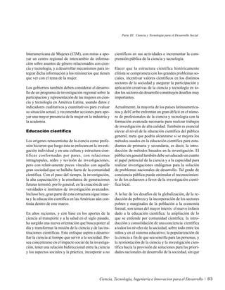 Parte III. Ciencia y Tecnología para el Desarrollo Social




Interamericana de Mujeres (CIM), con miras a apo-         científicos en sus actividades e incrementar la com-
yar un centro regional de intercambio de informa-         prensión pública de la ciencia y tecnología.
ción sobre asuntos de género relacionados con cien-
cia y tecnología, y a desarrollar mecanismos para in-     Hacer que la estructura científica históricamente
tegrar dicha información a los ministerios que tienen     elitista se comprometa con los grandes problemas so-
que ver con el tema de la mujer.                          ciales, incentivar valores científicos en los distintos
                                                          sectores de la sociedad y asegurar la participación y
Los gobiernos también deben considerar el desarro-        aplicación creativas de la ciencia y tecnología en to-
llo de un programa de investigación regional sobre la     dos los sectores de desarrollo constituyen desafíos muy
participación y representación de las mujeres en cien-    importantes.
cia y tecnología en América Latina, usando datos e
indicadores cualitativos y cuantitativos para evaluar     Actualmente, la mayoría de los países latinoamerica-
su situación actual, y recomendar acciones para apo-      nos y del Caribe enfrentan un gran déficit en el núme-
yar una mayor presencia de la mujer en la industria y     ro de profesionales de la ciencia y tecnología con la
la academia.                                              formación avanzada necesaria para realizar trabajos
                                                          de investigación de alta calidad. También es esencial
Educación científica                                      elevar el nivel de la educación científica del público
                                                          general, meta que podría alcanzarse si se mejora los
Los orígenes renacentistas de la ciencia como profe-      métodos usados en la educación científica para estu-
sión hicieron que luego ésta se enfocara en la investi-   diantes de primaria y secundaria, es decir, la intro-
gación individual y en una cultura y estructura cien-     ducción de métodos basados en la investigación. El
tíficas conformadas por pares, con relaciones             público en general también debe ser educado en cuanto
intragrupales, redes y revisión de investigaciones,       al papel potencial de la ciencia y a la capacidad para
pero con relativamente pocos vínculos con aquella         realizar investigaciones endógenas para la solución
gran sociedad que se hallaba fuera de la comunidad        de problemas nacionales de desarrollo. Tal grado de
científica. Con el paso del tiempo, la investigación,     conciencia pública puede estimular el reconocimien-
la alta capacitación y la enseñanza de generaciones       to de los esfuerzos a favor de la investigación cientí-
futuras terminó, por lo general, en la creación de uni-   fica local.
versidades e institutos de investigación avanzados.
Incluso hoy, gran parte de esta estructura sigue intac-   A la luz de los desafíos de la globalización, de la re-
ta y la educación científica en las Américas aún con-     ducción de pobreza y la incorporación de los sectores
tinúa dentro de este marco.                               pobres y marginales de la población a la economía
                                                          formal, son temas del mayor interés: el nuevo énfasis
En años recientes, y con base en los aportes de la        dado a la educación científica; la ampliación de lo
ciencia al transporte y a la salud en el siglo pasado,    que se entiende por comunidad científica; la intro-
ha surgido una nueva orientación que busca poner al       ducción y consolidación de una conciencia científica
día y transformar la misión de la ciencia y de las ins-   a todos los niveles de la sociedad, sobre todo entre los
tituciones científicas. Este enfoque aspira a desarro-    niños y en el sistema educativo; la popularización de
llar la ciencia al tiempo que servir a la sociedad. De-   la ciencia a fin de que sea sencilla para las personas, y
sea concentrarse en el impacto social de la investiga-    la reorientación de la ciencia y la investigación cien-
ción, tener una relación bidireccional entre la ciencia   tífica hacia la provisión de soluciones para las priori-
y los aspectos sociales y la práctica, incorporar a no    dades nacionales de desarrollo de la sociedad, sin que




                                                Ciencia, Tecnología, Ingeniería e Innovacion para el Desarrollo           83
 