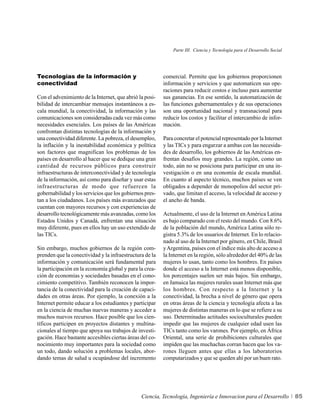 Parte III. Ciencia y Tecnología para el Desarrollo Social




Tecnologías de la información y                          comercial. Permite que los gobiernos proporcionen
conectividad                                             información y servicios y que automaticen sus ope-
                                                         raciones para reducir costos e incluso para aumentar
Con el advenimiento de la Internet, que abrió la posi-   sus ganancias. En ese sentido, la automatización de
bilidad de intercambiar mensajes instantáneos a es-      las funciones gubernamentales y de sus operaciones
cala mundial, la conectividad, la información y las      son una oportunidad nacional y transnacional para
comunicaciones son consideradas cada vez más como        reducir los costos y facilitar el intercambio de infor-
necesidades esenciales. Los países de las Américas       mación.
confrontan distintas tecnologías de la información y
una conectividad diferente. La pobreza, el desempleo,    Para concretar el potencial representado por la Internet
la inflación y la inestabilidad económica y política     y las TICs y para engarzar a ambas con las necesida-
son factores que magnifican los problemas de los         des de desarrollo, los gobiernos de las Américas en-
países en desarrollo al hacer que se dedique una gran    frentan desafíos muy grandes. La región, como un
cantidad de recursos públicos para construir             todo, aún no se posiciona para participar en una in-
infraestructuras de interconectividad y de tecnología    vestigación o en una economía de escala mundial.
de la información, así como para diseñar y usar estas    En cuanto al aspecto técnico, muchos países se ven
infraestructuras de modo que refuercen la                obligados a depender de monopolios del sector pri-
gobernabilidad y los servicios que los gobiernos pres-   vado, que limitan el acceso, la velocidad de acceso y
tan a los ciudadanos. Los países más avanzados que       el ancho de banda.
cuentan con mayores recursos y con experiencias de
desarrollo tecnológicamente más avanzadas, como los      Actualmente, el uso de la Internet en América Latina
Estados Unidos y Canadá, enfrentan una situación         es bajo comparado con el resto del mundo. Con 8.6%
muy diferente, pues en ellos hay un uso extendido de     de la población del mundo, América Latina sólo re-
las TICs.                                                gistra 5.3% de los usuarios de Internet. En lo relacio-
                                                         nado al uso de la Internet por género, en Chile, Brasil
Sin embargo, muchos gobiernos de la región com-          y Argentina, países con el índice más alto de acceso a
prenden que la conectividad y la infraestructura de la   la Internet en la región, sólo alrededor del 40% de las
información y comunicación será fundamental para         mujeres lo usan, tanto como los hombres. En países
la participación en la economía global y para la crea-   donde el acceso a la Internet está menos disponible,
ción de economías y sociedades basadas en el cono-       los porcentajes suelen ser más bajos. Sin embargo,
cimiento competitivo. También reconocen la impor-        en Jamaica las mujeres rurales usan Internet más que
tancia de la conectividad para la creación de capaci-    los hombres. Con respecto a la Internet y la
dades en otras áreas. Por ejemplo, la conexión a la      conectividad, la brecha a nivel de género que opera
Internet permite educar a los estudiantes y participar   en otras áreas de la ciencia y tecnología afecta a las
en la ciencia de muchas nuevas maneras y acceder a       mujeres de distintas maneras en lo que se refiere a su
muchos nuevos recursos. Hace posible que los cien-       uso. Determinadas actitudes socioculturales pueden
tíficos participen en proyectos distantes y multina-     impedir que las mujeres de cualquier edad usen las
cionales al tiempo que apoya sus trabajos de investi-    TICs tanto como los varones. Por ejemplo, en África
gación. Hace bastante accesibles ciertas áreas del co-   Oriental, una serie de prohibiciones culturales que
nocimiento muy importantes para la sociedad como         impiden que las muchachas corran hacen que los va-
un todo, dando solución a problemas locales, abor-       rones lleguen antes que ellas a los laboratorios
dando temas de salud u ocupándose del incremento         computarizados y que se queden ahí por un buen rato.




                                               Ciencia, Tecnología, Ingeniería e Innovacion para el Desarrollo           85
 