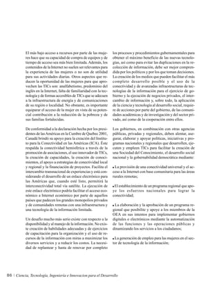 El más bajo acceso a recursos por parte de las muje-       los procesos y procedimientos gubernamentales para
          res hace que su capacidad de compra de equipos y de        obtener el máximo beneficio de las nuevas tecnolo-
          tiempo de acceso sea más bien limitada. Además, los        gías, así como para evitar las duplicaciones en la re-
          contenidos de la Internet no suelen ser relevantes para    colección de información, debe ser mejor compren-
          la experiencia de las mujeres o no son de utilidad         dida por los políticos y por los que toman decisiones.
          para sus actividades diarias. Otros aspectos que re-       La creación de los medios que pueden facilitar el más
          ducen la oportunidad de las mujeres para que apro-         completo desarrollo posible y el uso de la
          vechen las TICs son: analfabetismo, predominio del         conectividad y de avanzadas infraestructuras de tec-
          inglés en la Internet, falta de familiaridad con la tec-   nologías de la información para el ejercicio de go-
          nología y de formas accesibles de TICs que se adecuen      bierno y la ejecución de negocios privados, el inter-
          a la infraestructura de energía y de comunicaciones        cambio de información y, sobre todo, la aplicación
          de su región o localidad. No obstante, es importante       de la ciencia y tecnología al desarrollo social, requie-
          equiparar el acceso de la mujer en vista de su poten-      re de acciones por parte del gobierno, de las comuni-
          cial contribución a la reducción de la pobreza y de        dades académicas y de investigación y del sector pri-
          sus familias fortalecidas.                                 vado, así como de la cooperación entre ellos.

          De conformidad a la declaración hecha por los presi-       Los gobiernos, en combinación con otras agencias
          dentes de las Américas en la Cumbre de Quebec 2001,        públicas, privadas y regionales, deben alentar, ase-
          Canadá brindó su apoyo para la creación del Institu-       gurar, elaborar y apoyar políticas, iniciativas y pro-
          to para la Conectividad en las Américas (ICA). Éste        gramas nacionales y regionales que desarrollen, eje-
          respalda la conectividad hemisférica a través de la        cuten y empleen TICs para facilitar la creación de
          promoción de asociaciones, el uso innovador de TICs,       una Sociedad del Conocimiento, el desarrollo social
          la creación de capacidades, la creación de conoci-         nacional y la gobernabilidad democrática mediante:
          mientos, el apoyo a estrategias de conectividad local
          y regional y la financiación de proyectos. Facilita el      La provisión de una conectividad universal y el ac-
          intercambio transnacional de experiencias y está con-      ceso a la Internet con base comunitaria para las áreas
          siderando el desarrollo de un enlace electrónico para      rurales remotas;
          las Américas que, cuando esté listo, permitirá la
          interconectividad total vía satélite. La ejecución de       El establecimiento de un programa regional que apo-
          este enlace electrónico podría facilitar el acceso eco-    ye los esfuerzos nacionales para lograr la
          nómico a Internet económico por parte de aquellos          conectividad;
          países que padecen los grandes monopolios privados
          y de comunidades remotas con una infraestructura y          La elaboración y la aprobación de un programa re-
          una tecnología de la información limitada.                 gional que posibilite y apoye a los miembros de la
                                                                     OEA en sus intentos para implementar gobiernos
          Un desafío mucho más serio existe con respecto a la        digitales o electrónicos mediante la automatización
          disponibilidad y al manejo de la información. No exis-     de las funciones y las operaciones públicas y
          te creación de habilidades adecuadas y de ejercicios       dinamizando los servicios a los ciudadanos;
          de capacitación para la organización y el uso de re-
          cursos de la información con miras a maximizar los          La generación de empleo para las mujeres en el sec-
          diversos servicios y a reducir los costos. La necesi-      tor de tecnología de la información;
          dad de replantear y hasta de renovar por completo




86   Ciencia, Tecnología, Ingeniería e Innovacion para el Desarrollo
 