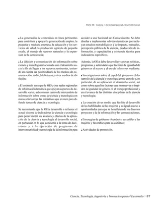 Parte III. Ciencia y Tecnología para el Desarrollo Social




  La generación de contenidos en línea pertinentes         acceder a una Sociedad del Conocimiento. Se debe
para contribuir y apoyar la generación de empleo, la       diseñar e implementar subredes temáticas que inclu-
pequeña y mediana empresa, la educación y los ser-         yan estudios metodológicos y de impacto, manuales,
vicios de salud, la producción agrícola de pequeña         percepción pública de la ciencia, producción de in-
escala, el manejo de recursos naturales y la expan-        formación, y capacitación y asistencia técnica para
sión de la democracia;                                     indicadores específicos.

  La difusión y comunicación de información sobre          Además, la OEA debe desarrollar y apoyar políticas,
ciencia y tecnología relacionada con el desarrollo so-     programas y actividades que faciliten la igualdad de
cial a fin de llegar a los sectores pertinentes, tenien-   género en el acceso y el uso de la Internet mediante:
do en cuenta las posibilidades de los medios de co-
municación, radio, bibliotecas y otros medios de di-        Investigaciones sobre el papel del género en el de-
fusión;                                                    sarrollo de la ciencia y tecnología como un todo y, en
                                                           particular, de su aplicación al desarrollo social, así
  El estímulo para que la OEA cree redes regionales        como sobre aquellos factores que promueven o impi-
de información temática que apoyen aspectos de de-         den la igualdad de género en el trabajo profesional y
sarrollo social, así como un centro de intercambio de      en el avance de las distintas disciplinas de la ciencia
información sobre temas de ciencia y tecnología con        y tecnología;
miras a fortalecer las iniciativas que existen para di-
fundir temas de ciencia y tecnología.                       La creación de un medio que facilite el desarrollo
                                                           de las habilidades de las mujeres y su igual acceso a
Se recomienda que la OEA desarrolle o refuerce el          oportunidades para que se beneficien de los diversos
actual sistema de indicadores de ciencia y tecnología      proyectos y de la información y las comunicaciones;
para poder medir los avances y efectos de la aplica-
ción de la ciencia y tecnología al desarrollo social,       Estrategias de gobierno electrónico accesibles a las
en particular en lo que concierne a la toma de deci-       mujeres y favorables para su cabildeo;
siones y a la ejecución de programas de
interconectividad y tecnología de la información para       Actividades de promoción.




                                                 Ciencia, Tecnología, Ingeniería e Innovacion para el Desarrollo           87
 