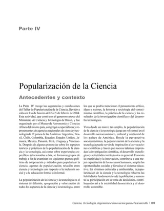 Parte IV




Popularización de la Ciencia
Antecedentes y contexto
La Parte IV recoge las sugerencias y conclusiones         los que se podría mencionar el pensamiento crítico,
del Taller de Popularización de la Ciencia, llevado a     ideas y valores, la historia y sociología del conoci-
cabo en Río de Janeiro del 2 al 5 de febrero de 2004.     miento científico, la práctica de la ciencia y los re-
Esta actividad, que contó con el generoso apoyo del       sultados de la investigación científica y del desarro-
Ministerio de Ciencia y Tecnología de Brasil, y fue       llo tecnológico.
organizado por el Museo de Astronomía y Ciencias
Afines del mismo país, congregó a especialistas y re-     Vista desde un marco tan amplio, la popularización
presentantes de agencias nacionales de ciencia y tec-     de la ciencia y la tecnología juega un rol central en el
nología de 12 países de las Américas: Argentina, Bra-     desarrollo socioeconómico, cultural y ambiental de
sil, Chile, Colombia, Ecuador, Estados Unidos, Ja-        los países de América. Desde la perspectiva
maica, México, Panamá, Perú, Uruguay y Venezue-           socioeconómica, la popularización de la ciencia y la
la. Después de algunas ponencias sobre los aspectos       tecnología puede servir de inspiración a las vocacio-
teóricos y prácticos de la popularización de la cien-     nes científicas y hacer que nuevos talentos empren-
cia y la tecnología, así como sobre experiencias es-      dan la investigación científica, el desarrollo tecnoló-
pecíficas relacionadas a ésta, se formaron grupos de      gico y actividades intelectuales en general. Fomenta
trabajo a fin de examinar los siguientes puntos: polí-    la creatividad y la innovación, contribuye a una me-
ticas de cooperación y métodos para popularizar la        jor capacitación de los recursos humanos, amplía las
ciencia; agentes de popularización; relación entre        oportunidades sociales y fortalece el sistema educa-
ciencia y tecnología con respecto a la inclusión so-      tivo. En términos culturales y ambientales, la popu-
cial y a la educación formal o informal.                  larización de la ciencia y la tecnología refuerza las
                                                          habilidades fundamentales de la población y aumen-
La popularización de la ciencia y la tecnología es el     ta su participación en la toma de decisiones, contri-
sistema de difusión, apropiación y valorización de        buyendo así a la estabilidad democrática y al desa-
todos los aspectos de la ciencia y la tecnología, entre   rrollo sostenible.




                                                Ciencia, Tecnología, Ingeniería e Innovacion para el Desarrollo      89
 