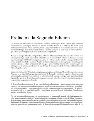 Prefacio a la Segunda Edición
Los avances sin precedentes del conocimiento científico y tecnológico de los últimos siglos continúan
incrementándose, con el gran potencial de mejorar la calidad de vida de la población del mundo y con
profundas implicaciones para la economía global. La experiencia a través de los años ha demostrado que es
impensable desligar el desarrollo socioeconómico y cultural de un país de sus avances en ciencia y tecnolo-
gía, o de su aplicación para resolver sus problemas más importantes.

A pesar de estas posibilidades, sólo parte de la población del mundo se ha beneficiado de los avances de la
ciencia y tecnología y de la mejora de la calidad de vida. El aumento de la pobreza en el mundo, la que es
experimentada por 1,300 millones de personas, pone en evidencia que las actuales estrategias de desarrollo
no han tenido los resultados deseados. Por ello, resulta crucial que tanto los países grandes y pequeños, como
los ricos y pobres se valgan de la ciencia, la tecnología y la innovación como elementos sustantivos para sus
estrategias de desarrollo, de reducción de la pobreza y de construcción de la Sociedad del Conocimiento
(“Knowledge Society”).

La presente publicación, “Ciencia, tecnología, ingeniería e innovación para el desarrollo: una visión para las
Américas en el siglo XXI”, preparada con el aporte de destacados científicos, expertos y funcionarios de
gobierno de las Américas, busca contribuir en la formulación de ese nuevo enfoque hacia la construcción de
capacidades, que de ser desarrolladas y robustecidas en nuestros países favorecerán tremendamente su avan-
ce, posición e integración en el mundo.

El desarrollo y el mantenimiento de una capacidad nacional en ciencia y tecnología permitirán a nuestros
países ser más que consumidores de exportaciones tecnológicas de otras naciones y facilitarán a los ciudada-
nos mejorar su situación y bienestar económico y social. Un país que no es consciente de esto y de la impor-
tancia de invertir en su capacidad científica y tecnológica, tan requerida en la Sociedad del Conocimiento,
quedará rezagado en el tiempo.

Por esta razón, considero oportuna esta ocasión de poner en sus manos la segunda edición de esta publica-
ción, justamente en vísperas de la Cuarta Cumbre de las Américas a realizarse en Mar del Plata. Consideran-
do la naturaleza transversal de la ciencia, tecnología e innovación, estoy seguro que muchas de las recomen-
daciones y reflexiones acá presentadas, podrán contribuir con los Estados Miembros en el proceso de formu-
lación de sus políticas y estrategias nacionales de desarrollo, con especial énfasis en la consecución de es-




                                              Ciencia, Tecnología, Ingeniería e Innovacion para el Desarrollo    9
 