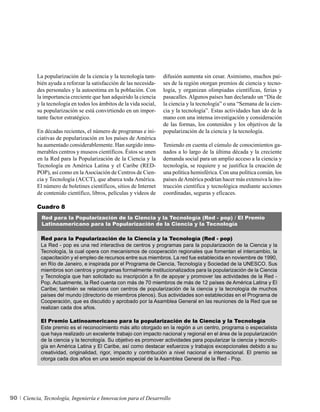 La popularización de la ciencia y la tecnología tam-      difusión aumenta sin cesar. Asimismo, muchos paí-
          bién ayuda a reforzar la satisfacción de las necesida-    ses de la región otorgan premios de ciencia y tecno-
          des personales y la autoestima en la población. Con       logía, y organizan olimpiadas científicas, ferias y
          la importancia creciente que han adquirido la ciencia     pasacalles. Algunos países han declarado un “Día de
          y la tecnología en todos los ámbitos de la vida social,   la ciencia y la tecnología” o una “Semana de la cien-
          su popularización se está convirtiendo en un impor-       cia y la tecnología”. Estas actividades han ido de la
          tante factor estratégico.                                 mano con una intensa investigación y consideración
                                                                    de las formas, los contenidos y los objetivos de la
          En décadas recientes, el número de programas e ini-       popularización de la ciencia y la tecnología.
          ciativas de popularización en los países de América
          ha aumentado considerablemente. Han surgido innu-         Teniendo en cuenta el cúmulo de conocimientos ga-
          merables centros y museos científicos. Éstos se unen      nados a lo largo de la última década y la creciente
          en la Red para la Popularización de la Ciencia y la       demanda social para un amplio acceso a la ciencia y
          Tecnología en América Latina y el Caribe (RED-            tecnología, se requiere y se justifica la creación de
          POP), así como en la Asociación de Centros de Cien-       una política hemisférica. Con una política común, los
          cia y Tecnología (ACCT), que abarca toda América.         países de América podrían hacer más extensiva la ins-
          El número de boletines científicos, sitios de Internet    trucción científica y tecnológica mediante acciones
          de contenido científico, libros, películas y videos de    coordinadas, seguras y eficaces.

          Cuadro 8
            Red para la Popularización de la Ciencia y la Tecnología (Red - pop) / El Premio
            Latinoamericano para la Popularización de la Ciencia y la Tecnología

            Red para la Popularización de la Ciencia y la Tecnología (Red - pop)
            La Red - pop es una red interactiva de centros y programas para la popularización de la Ciencia y la
            Tecnología, la cual opera con mecanismos de cooperación regionales que fomentan el intercambio, la
            capacitación y el empleo de recursos entre sus miembros. La red fue establecida en noviembre de 1990,
            en Río de Janeiro, e inspirada por el Programa de Ciencia, Tecnología y Sociedad de la UNESCO. Sus
            miembros son centros y programas formalmente institucionalizados para la popularización de la Ciencia
            y Tecnología que han solicitado su inscripción a fin de apoyar y promover las actividades de la Red -
            Pop. Actualmente, la Red cuenta con más de 70 miembros de más de 12 países de América Latina y El
            Caribe; también se relaciona con centros de popularización de la ciencia y la tecnología de muchos
            países del mundo (directorio de miembros plenos). Sus actividades son establecidas en el Programa de
            Cooperación, que es discutido y aprobado por la Asamblea General en las reuniones de la Red que se
            realizan cada dos años.

            El Premio Latinoamericano para la popularización de la Ciencia y la Tecnología
            Este premio es el reconocimiento más alto otorgado en la región a un centro, programa o especialista
            que haya realizado un excelente trabajo con impacto nacional y regional en el área de la popularización
            de la ciencia y la tecnología. Su objetivo es promover actividades para popularizar la ciencia y tecnolo-
            gía en América Latina y El Caribe, así como destacar esfuerzos y trabajos excepcionales debido a su
            creatividad, originalidad, rigor, impacto y contribución a nivel nacional e internacional. El premio se
            otorga cada dos años en una sesión especial de la Asamblea General de la Red - Pop.




90   Ciencia, Tecnología, Ingeniería e Innovacion para el Desarrollo
 