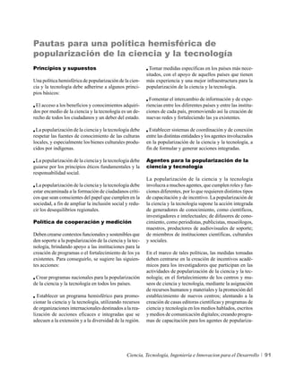 Pautas para una política hemisférica de
popularización de la ciencia y la tecnología
Principios y supuestos                                     Tomar medidas específicas en los países más nece-
                                                          sitados, con el apoyo de aquellos países que tienen
Una política hemisférica de popularización de la cien-    más experiencia y una mejor infraestructura para la
cia y la tecnología debe adherirse a algunos princi-      popularización de la ciencia y la tecnología.
pios básicos:
                                                            Fomentar el intercambio de información y de expe-
 El acceso a los beneficios y conocimientos adquiri-      riencias entre los diferentes países y entre las institu-
dos por medio de la ciencia y la tecnología es un de-     ciones de cada país, promoviendo así la creación de
recho de todos los ciudadanos y un deber del estado.      nuevas redes y fortaleciendo las ya existentes.

 La popularización de la ciencia y la tecnología debe       Establecer sistemas de coordinación y de conexión
respetar las fuentes de conocimiento de las culturas      entre las distintas entidades y los agentes involucrados
locales, y especialmente los bienes culturales produ-     en la popularización de la ciencia y la tecnología, a
cidos por indígenas.                                      fin de formular y generar acciones integradas.

 La popularización de la ciencia y la tecnología debe     Agentes para la popularización de la
guiarse por los principios éticos fundamentales y la      ciencia y tecnología
responsabilidad social.
                                                          La popularización de la ciencia y la tecnología
 La popularización de la ciencia y la tecnología debe     involucra a muchos agentes, que cumplen roles y fun-
estar encaminada a la formación de ciudadanos críti-      ciones diferentes, por lo que requieren distintos tipos
cos que sean conscientes del papel que cumplen en la      de capacitación y de incentivo. La popularización de
sociedad, a fin de ampliar la inclusión social y redu-    la ciencia y la tecnología supone la acción integrada
cir los desequilibrios regionales.                        de generadores de conocimiento, como científicos,
                                                          investigadores e intelectuales; de difusores de cono-
Política de cooperación y medición                        cimiento, como periodistas, publicistas, museólogos,
                                                          maestros, productores de audiovisuales de soporte;
Deben crearse contextos funcionales y sostenibles que     de miembros de instituciones científicas, culturales
den soporte a la popularización de la ciencia y la tec-   y sociales.
nología, brindando apoyo a las instituciones para la
creación de programas o el fortalecimiento de los ya      En el marco de tales políticas, las medidas tomadas
existentes. Para conseguirlo, se sugiere las siguien-     deben centrarse en la creación de incentivos acadé-
tes acciones:                                             micos para los investigadores que participan en las
                                                          actividades de popularización de la ciencia y la tec-
 Crear programas nacionales para la popularización        nología; en el fortalecimiento de los centros y mu-
de la ciencia y la tecnología en todos los países.        seos de ciencia y tecnología, mediante la asignación
                                                          de recursos humanos y materiales y la promoción del
  Establecer un programa hemisférico para promo-          establecimiento de nuevos centros; alentando a la
cionar la ciencia y la tecnología, utilizando recursos    creación de casas editoras científicas y programas de
de organizaciones internacionales destinados a la rea-    ciencia y tecnología en los medios hablados, escritos
lización de acciones eficaces e integradas que se         y medios de comunicación digitales; creando progra-
adecuen a la extensión y a la diversidad de la región.    mas de capacitación para los agentes de populariza-




                                                Ciencia, Tecnología, Ingeniería e Innovacion para el Desarrollo       91
 