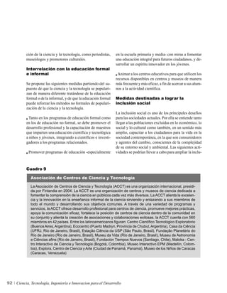 ción de la ciencia y la tecnología, como periodistas,    en la escuela primaria y media- con miras a fomentar
          museólogos y promotores culturales.                      una educación integral para futuros ciudadanos, y de-
                                                                   sarrollar un espíritu innovador en los jóvenes.
          Interrelación con la educación formal
          e informal                                                Animar a los centros educativos para que utilicen los
                                                                   recursos disponibles en centros y museos de manera
          Se propone las siguientes medidas partiendo del su-      más frecuente y más eficaz, a fin de acercar a sus alum-
          puesto de que la ciencia y la tecnología se populari-    nos a la actividad científica.
          zan de manera diferente tratándose de la educación
          formal o de la informal, y de que la educación formal    Medidas destinadas a lograr la
          puede reforzar los métodos no formales de populari-      inclusión social
          zación de la ciencia y la tecnología.
                                                                   La inclusión social es uno de los principales desafíos
           Tanto en los programas de educación formal como         para las sociedades actuales. Por ella se entiende tanto
          en los de educación no formal, se debe promover el       llegar a las poblaciones excluidas en lo económico, lo
          desarrollo profesional y la capacitación de maestros     social y lo cultural como también, en un sentido más
          que imparten una educación científica y tecnológica      amplio, capacitar a los ciudadanos para la vida en la
          a niños y jóvenes, integrando a científicos e investi-   sociedad contemporánea, en la que son consumidores
          gadores a los programas relacionados.                    y agentes del cambio, conscientes de la complejidad
                                                                   de su entorno social y ambiental. Las siguientes acti-
            Promover programas de educación -especialmente         vidades se podrían llevar a cabo para ampliar la inclu-



          Cuadro 9

             Asociación de Centros de Ciencia y Tecnología

             La Asociación de Centros de Ciencia y Tecnología (ACCT) es una organización internacional, presidi-
             da por Finlandia en 2004. La ACCT es una organización de centros y museos de ciencia dedicada a
             fomentar la comprensión de la ciencia en públicos cada vez más diversos. La ACCT alienta la excelen-
             cia y la innovación en la enseñanza informal de la ciencia sirviendo y enlazando a sus miembros de
             todo el mundo y desarrollando sus objetivos comunes. A través de una variedad de programas y
             servicios, la ACCT ofrece desarrollo profesional para centros de ciencia, promueve mejores prácticas,
             apoya la comunicación eficaz, fortalece la posición de centros de ciencia dentro de la comunidad en
             su conjunto y alienta la creación de asociaciones y colaboraciones exitosas. la ACCT cuenta con 560
             miembros en 42 países. Entre los latinoamericanos figuran: Centro Científico Tecnológico Exploratorio
             (Buenos Aires, Argentina), Ecocentro (Puerto Madryn, Provincia de Chubut, Argentina), Casa da Ciência
             (UFRJ, Río de Janeiro, Brasil), Estação Ciência da USP (São Paulo, Brasil), Fundação Planetário do
             Río de Janeiro (Río de Janeiro, Brasil), Museu da Vida (Río de Janeiro, Brasil), Museu de Astronomia
             e Ciências afins (Río de Janeiro, Brasil), Fundación Tiempos Nuevos (Santiago, Chile), Maloka - Cen-
             tro Interactivo de Ciencia y Tecnología (Bogotá, Colombia), Museo Interactivo EPM (Medellín, Colom-
             bia), Explora, Centro de Ciencia y Arte (Ciudad de Panamá, Panamá), Museo de los Niños de Caracas
             (Caracas, Venezuela)




92   Ciencia, Tecnología, Ingeniería e Innovacion para el Desarrollo
 