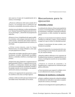 Part IV. Popularización de la Ciencia




sión social en el marco de la popularización de la
ciencia y la tecnología:
                                                         Mecanismos para la
                                                         ejecución
  Promover conferencias sobre temas actuales de la
ciencia y la tecnología para la población que            Contenidos y temas
involucren a comunidades, asociaciones, uniones, etc.
                                                         La realización de esfuerzos eficaces para popularizar
  Instituir una actividad que se realice periódicamen-   la ciencia y la tecnología deben contemplar una serie
te, la “Semana Nacional de Popularización de la Cien-    de instrumentos, contenidos y temas para su difusión.
cia y la Tecnología”, y desarrollar una programación     En consecuencia, se debe considerar las siguientes
específica.                                              pautas:

 Promover el uso y la habilitación de espacios públi-     Promover el conocimiento de la tradición e historia
cos existentes, como antiguas estaciones de tren, es-    científicas en cada país o región, a fin de fortalecer
cuelas navales y almacenes para realizar exposicio-      su papel en lo que se refiere a la identidad nacional.
nes y actividades de popularización de la ciencia y la
tecnología.                                               Alentar el conocimiento de temas sociales y am-
                                                         bientales de actualidad.
  Utilizar eventos mayores, como los Juegos
Panamericanos o los Juegos Olímpicos, como espa-          Apoyar la integración y la comunicación de la cien-
cios para popularizar la ciencia.                        cia y tecnología con otras formas de expresión cultu-
                                                         ral y de creación artística.
  Desarrollar actividades específicas para los grupos
socialmente excluidos, identificando necesidades,          Identificar públicos diferentes en los segmentos de
idiomas y contenidos científicos y tecnológicos par-     la población para promover la popularización de la
ticulares.                                               ciencia y tecnología de acuerdo con sus necesidades
                                                         particulares.
 Proporcionar apoyo financiero a organizaciones no
gubernamentales (ONGs), a organizaciones de inte-          Promover la creación de contenidos y la
rés público y a instituciones similares que trabajan     estandarización y organización de información para
con sectores de la población socialmente excluidos y     públicos diferentes.
los puedan conectar con las iniciativas de populari-
zación de la ciencia y la tecnología.                     Crear mecanismos que aseguren la calidad y la éti-
                                                         ca en la difusión de la ciencia y tecnología.
  Promover la organización de exposiciones y even-
tos científicos en las áreas con bajos ingresos.         Sistemas de monitoreo y evaluación

 Alentar a clubes juveniles para que incluyan en sus      Alentar y establecer sistemas de evaluación mediante
actividades temas relacionados con la ciencia.           la elaboración de indicadores nacionales en popula-
                                                         rización de la ciencia y tecnología.

                                                          Promover la investigación de la opinión pública so-




                                               Ciencia, Tecnología, Ingeniería e Innovacion para el Desarrollo        93
 