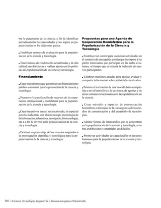 bre la percepción de la ciencia, a fin de identificar       Propuestas para una Agenda de
          periódicamente las necesidades y los logros en po-          Cooperación Hemisférica para la
          pularización en los diferentes países.                      Popularización de la Ciencia y
                                                                      Tecnología
           Establecer normas de evaluación para la populari-
          zación de la ciencia y tecnología.                            Establecer un comité para coordinar actividades en
                                                                      el contexto de una agenda común que incorpore a las
           Tener marcas de rendimiento actualizadas y de alta         partes interesadas que participan en las redes exis-
          calidad para fortalecer y realizar ajustes en las políti-   tentes, al tiempo que se alienta la inclusión de nue-
          cas de popularización de la ciencia y tecnología.           vos participantes.

          Financiamiento                                               Celebrar reuniones anuales para apoyar, evaluar y
                                                                      compartir información sobre actividades realizadas.
           Crear mecanismos que garanticen un financiamiento
          público constante para la promoción de la ciencia y           Promover la creación de una base de datos compar-
          tecnología.                                                 tida a nivel hemisférico de acciones, de agentes y de
                                                                      áreas comunes relacionadas con la popularización de
            Promover la canalización de recursos de la coope-         la ciencia.
          ración internacional y multilateral para la populari-
          zación de la ciencia y tecnología.                            Crear métodos y espacios de comunicación
                                                                      hemisférica valiéndose de la convergencia de los me-
            Crear incentivos para el sector privado, en especial      dios de comunicación y del desarrollo de tecnolo-
          para las industrias con alta tecnología (tecnología de      gías.
          la información, telemática, aerospacio, biotecnología,
          etc.), a fin de invertir en la popularización de la cien-    Alentar formas de intercambio que se concentren
          cia y tecnología.                                           en la popularización de la ciencia y tecnología, a sa-
                                                                      ber, exhibiciones y materiales de difusión.
            Destinar un porcentaje de los recursos asignados a
          la investigación científica y tecnológica para la po-        Promover actividades de capacitación en recursos
          pularización de la ciencia y tecnología.                    humanos para la popularización de la ciencia y tec-
                                                                      nología.




94   Ciencia, Tecnología, Ingeniería e Innovacion para el Desarrollo
 