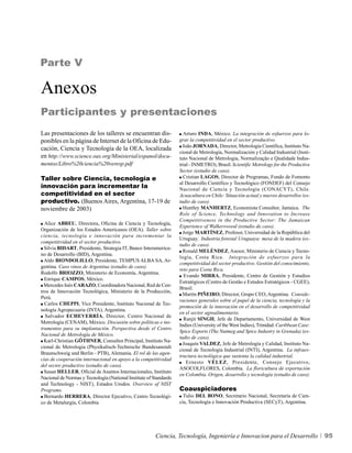 Parte V

Anexos
Participantes y presentaciones
Las presentaciones de los talleres se encuentran dis-                Arturo INDA, México. La integración de esfuerzos para lo-
ponibles en la página de Internet de la Oficina de Edu-            grar la competitividad en el sector productivo.
                                                                     João JORNADA, Director, Metrología Científica, Instituto Na-
cación, Ciencia y Tecnología de la OEA, localizada
                                                                   cional de Metrología, Normalización y Calidad Industrial (Insti-
en http://www.science.oas.org/Ministerial/espanol/docu-            tuto Nacional de Metrologia, Normalização e Qualidade Indus-
mentos/Libro%20ciencia%20veresp.pdf                                trial - INMETRO), Brasil. Scientific Metrology for the Productive
                                                                   Sector (estudio de caso).
Taller sobre Ciencia, tecnología e                                   Cristian LAGOS, Director de Programas, Fondo de Fomento
                                                                   al Desarrollo Científico y Tecnológico (FONDEF) del Consejo
innovación para incrementar la                                     Nacional de Ciencia y Tecnología (CONACYT), Chile.
competitividad en el sector                                        Acuacultura en Chile: Situación actual y nuevos desarrollos (es-
productivo. (Buenos Aires, Argentina, 17-19 de                     tudio de caso).
noviembre de 2003)                                                   Huntley MANHERTZ, Economista Consultor, Jamaica. The
                                                                   Role of Science, Technology and Innovation to Increase
                                                                   Competitiveness in the Productive Sector: The Jamaican
  Alice ABREU, Directora, Oficina de Ciencia y Tecnología,
                                                                   Experience of Walkerswood (estudio de caso).
Organización de los Estados Americanos (OEA). Taller sobre
                                                                     Jorge MARTÍNEZ, Profesor, Universidad de la República del
ciencia, tecnología e innovación para incrementar la
                                                                   Uruguay. Industria forestal Uruguaya: mesa de la madera (es-
competitividad en el sector productivo.
                                                                   tudio de caso).
  Silvia BIDART, Presidente, Strategia IT, Banco Interamerica-
                                                                     Ronald MELÉNDEZ, Asesor, Ministerio de Ciencia y Tecno-
no de Desarrollo (BID), Argentina.
                                                                   logía, Costa Rica. Integración de esfuerzos para la
  Aldo BIONDOLILLO, Presidente, TEMPUS ALBA SA, Ar-
                                                                   competitividad del sector productivo. Gestión del conocimiento,
gentina. Caso vinos de Argentina (estudio de caso).
                                                                   reto para Costa Rica.
Rodolfo BRIOZZO, Ministerio de Economía, Argentina.
                                                                      Evando MIRRA, Presidente, Centro de Gestión y Estudios
  Enrique CAMPOS, México.
                                                                   Estratégicos (Centro de Gestão e Estudos Estratégicos - CGEE),
  Mercedes Inés CARAZO, Coordinadora Nacional, Red de Cen-
                                                                   Brasil.
tros de Innovación Tecnológica, Ministerio de la Producción,
                                                                     Martín PIÑEIRO, Director, Grupo CEO, Argentina. Conside-
Perú.
                                                                   raciones generales sobre el papel de la ciencia, tecnología y la
  Carlos CHEPPI, Vice Presidente, Instituto Nacional de Tec-
                                                                   promoción de la innovación en el desarrollo de competitividad
nología Agropecuaria (INTA), Argentina.
                                                                   en el sector agroalimentario.
  Salvador ECHEVERRÍA, Director, Centro Nacional de
                                                                     Ranjit SINGH, Jefe de Departamento, Universidad de West
Metrología (CENAM), México. Discusión sobre políticas e ins-
                                                                   Indies (University of the West Indies), Trinidad. Caribbean Case:
trumentos para su implantación. Perspectiva desde el Centro
                                                                   Spice Exports (The Nutmeg and Spice Industry in Grenada) (es-
Nacional de Metrología de México.
                                                                   tudio de caso).
  Karl-Christian GÖTHNER, Consultor Principal, Instituto Na-
                                                                     Joaquín VALDEZ, Jefe de Metrología y Calidad, Instituto Na-
cional de Metrología (Physikalisch-Technische Bundesanstalt
                                                                   cional de Tecnología Industrial (INTI), Argentina. La infraes-
Braunschweig und Berlin - PTB), Alemania. El rol de las agen-
                                                                   tructura tecnológica que sustenta la calidad industrial.
cias de cooperación internacional en apoyo a la competitividad
                                                                       Ernesto VÉLEZ, Presidente, Consejo Ejecutivo,
del sector productivo (estudio de caso).
                                                                   ASOCOLFLORES, Colombia. La floricultura de exportación
  Susan HELLER, Oficial de Asuntos Internacionales, Instituto
                                                                   en Colombia. Origen, desarrollo y tecnología (estudio de caso).
Nacional de Normas y Tecnología (National Institute of Standards
and Technology - NIST), Estados Unidos. Overview of NIST
Programs.                                                          Coauspiciadores
  Bernardo HERRERA, Director Ejecutivo, Centro Tecnológi-            Tulio DEL BONO, Secretario Nacional, Secretaría de Cien-
co de Metalurgia, Colombia                                         cia, Tecnología e Innovación Productiva (SECyT), Argentina.




                                                        Ciencia, Tecnología, Ingeniería e Innovacion para el Desarrollo                95
 