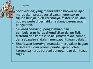 Lanjutan
• Socialization; yang menekankan bahwa belajar
merupakan proses sosial yang menentukan
tujuan belajar, oleh karenanya, faktor sosial dan
budaya perlu diperhatikan selama perencanaan
pengajaran.
• Situated Learning; pengetahuan dan
pembelajaran harus dikondisikan dalam fisik
tertentu dan konteks sosial (masyarakat, rumah,
dan sebagainya) dalam mencapai tujuan belajar.
• Distributed Learning; manusia merupakan bagian
terintegrasi dari proses pembelajaran, oleh
karenanya harus berbagi pengetahuan dan tugas-
tugas
 