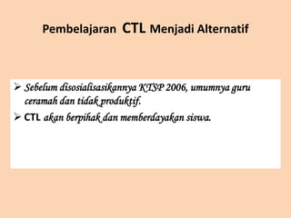 Pembelajaran CTL Menjadi Alternatif
 Sebelum disosialisasikannya KTSP 2006, umumnya guru
ceramah dan tidak produktif.
 CTL akan berpihak dan memberdayakan siswa.
 
