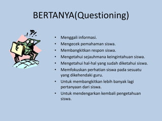 BERTANYA(Questioning)
• Menggali informasi.
• Mengecek pemahaman siswa.
• Membangkitkan respon siswa.
• Mengetahui sejauhmana keingintahuan siswa.
• Mengetahui hal-hal yang sudah diketahui siswa.
• Memfokuskan perhatian siswa pada sesuatu
yang dikehendaki guru.
• Untuk membangkitkan lebih banyak lagi
pertanyaan dari siswa.
• Untuk mendengarkan kembali pengetahuan
siswa.
 