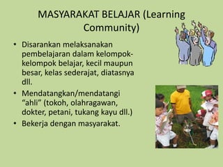 MASYARAKAT BELAJAR (Learning
Community)
• Disarankan melaksanakan
pembelajaran dalam kelompok-
kelompok belajar, kecil maupun
besar, kelas sederajat, diatasnya
dll.
• Mendatangkan/mendatangi
“ahli” (tokoh, olahragawan,
dokter, petani, tukang kayu dll.)
• Bekerja dengan masyarakat.
 