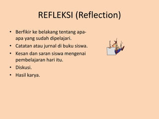 REFLEKSI (Reflection)
• Berfikir ke belakang tentang apa-
apa yang sudah dipelajari.
• Catatan atau jurnal di buku siswa.
• Kesan dan saran siswa mengenai
pembelajaran hari itu.
• Diskusi.
• Hasil karya.
 