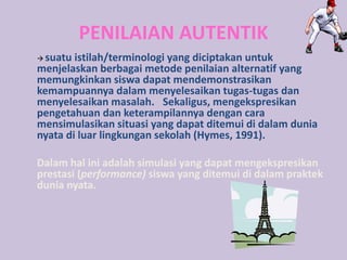 PENILAIAN AUTENTIK
 suatu istilah/terminologi yang diciptakan untuk
menjelaskan berbagai metode penilaian alternatif yang
memungkinkan siswa dapat mendemonstrasikan
kemampuannya dalam menyelesaikan tugas-tugas dan
menyelesaikan masalah. Sekaligus, mengekspresikan
pengetahuan dan keterampilannya dengan cara
mensimulasikan situasi yang dapat ditemui di dalam dunia
nyata di luar lingkungan sekolah (Hymes, 1991).
Dalam hal ini adalah simulasi yang dapat mengekspresikan
prestasi (performance) siswa yang ditemui di dalam praktek
dunia nyata.
 
