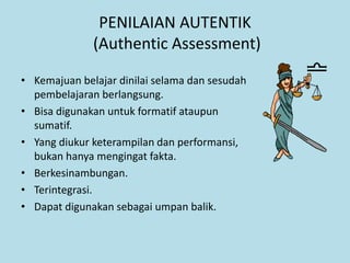 PENILAIAN AUTENTIK
(Authentic Assessment)
• Kemajuan belajar dinilai selama dan sesudah
pembelajaran berlangsung.
• Bisa digunakan untuk formatif ataupun
sumatif.
• Yang diukur keterampilan dan performansi,
bukan hanya mengingat fakta.
• Berkesinambungan.
• Terintegrasi.
• Dapat digunakan sebagai umpan balik.
 