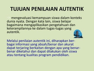 TUJUAN PENILAIAN AUTENTIK
 mengevaluasi kemampuan siswa dalam konteks
dunia nyata. Dengan kata lain, siswa belajar
bagaimana mengaplikasikan pengetahuan dan
keterampilannya ke dalam tugas-tugas yang
autentik.
Melalui penilaian autentik ini, diharapkan ber-
bagai informasi yang absah/benar dan akurat
dapat terjaring berkaitan dengan apa yang benar-
benar diketahui dan dapat dilakukan oleh siswa
atau tentang kualitas program pendidikan.
 
