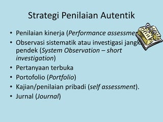 Strategi Penilaian Autentik
• Penilaian kinerja (Performance assessment).
• Observasi sistematik atau investigasi jangka
pendek (System Observation – short
investigation)
• Pertanyaan terbuka
• Portofolio (Portfolio)
• Kajian/penilaian pribadi (self assessment).
• Jurnal (Journal)
 