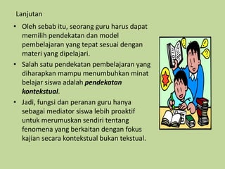 Lanjutan
• Oleh sebab itu, seorang guru harus dapat
memilih pendekatan dan model
pembelajaran yang tepat sesuai dengan
materi yang dipelajari.
• Salah satu pendekatan pembelajaran yang
diharapkan mampu menumbuhkan minat
belajar siswa adalah pendekatan
kontekstual.
• Jadi, fungsi dan peranan guru hanya
sebagai mediator siswa lebih proaktif
untuk merumuskan sendiri tentang
fenomena yang berkaitan dengan fokus
kajian secara kontekstual bukan tekstual.
 