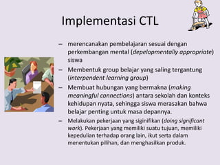 Implementasi CTL
– merencanakan pembelajaran sesuai dengan
perkembangan mental (depelopmentally appropriate)
siswa
– Membentuk group belajar yang saling tergantung
(interpendent learning group)
– Membuat hubungan yang bermakna (making
meaningful connections) antara sekolah dan konteks
kehidupan nyata, sehingga siswa merasakan bahwa
belajar penting untuk masa depannya.
– Melakukan pekerjaan yang siginifikan (doing significant
work). Pekerjaan yang memiliki suatu tujuan, memiliki
kepedulian terhadap orang lain, ikut serta dalam
menentukan pilihan, dan menghasilkan produk.
 