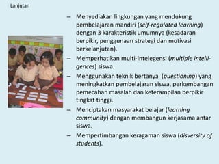Lanjutan
– Menyediakan lingkungan yang mendukung
pembelajaran mandiri (self-regulated learning)
dengan 3 karakteristik umumnya (kesadaran
berpikir, penggunaan strategi dan motivasi
berkelanjutan).
– Memperhatikan multi-intelegensi (multiple intelli-
gences) siswa.
– Menggunakan teknik bertanya (questioning) yang
meningkatkan pembelajaran siswa, perkembangan
pemecahan masalah dan keterampilan berpikir
tingkat tinggi.
– Menciptakan masyarakat belajar (learning
community) dengan membangun kerjasama antar
siswa.
– Mempertimbangan keragaman siswa (disversity of
students).
 