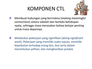 KOMPONEN CTL
Membuat hubungan yang bermakna (making meaningful
connections) antara sekolah dan konteks kehidupan
nyata, sehingga siswa merasakan bahwa belajar penting
untuk masa depannya.
Melakukan pekerjaan yang siginifikan (doing significant
work). Pekerjaan yang memiliki suatu tujuan, memiliki
kepedulian terhadap orang lain, ikut serta dalam
menentukan pilihan, dan menghasilkan produk.
 