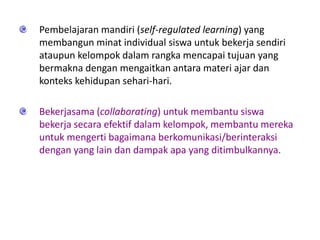 Pembelajaran mandiri (self-regulated learning) yang
membangun minat individual siswa untuk bekerja sendiri
ataupun kelompok dalam rangka mencapai tujuan yang
bermakna dengan mengaitkan antara materi ajar dan
konteks kehidupan sehari-hari.
Bekerjasama (collaborating) untuk membantu siswa
bekerja secara efektif dalam kelompok, membantu mereka
untuk mengerti bagaimana berkomunikasi/berinteraksi
dengan yang lain dan dampak apa yang ditimbulkannya.
 